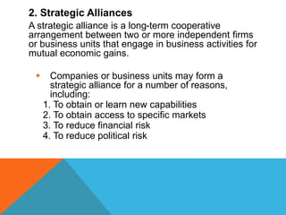 2. Strategic Alliances
A strategic alliance is a long-term cooperative
arrangement between two or more independent firms
or business units that engage in business activities for
mutual economic gains.
 Companies or business units may form a
strategic alliance for a number of reasons,
including:
1. To obtain or learn new capabilities
2. To obtain access to specific markets
3. To reduce financial risk
4. To reduce political risk
 