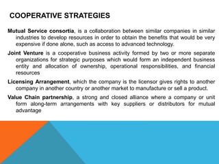 COOPERATIVE STRATEGIES
Mutual Service consortia, is a collaboration between similar companies in similar
industries to develop resources in order to obtain the benefits that would be very
expensive if done alone, such as access to advanced technology.
Joint Venture is a cooperative business activity formed by two or more separate
organizations for strategic purposes which would form an independent business
entity and allocation of ownership, operational responsibilities, and financial
resources
Licensing Arrangement, which the company is the licensor gives rights to another
company in another country or another market to manufacture or sell a product.
Value Chain partnership, a strong and closed alliance where a company or unit
form along-term arrangements with key suppliers or distributors for mutual
advantage
 