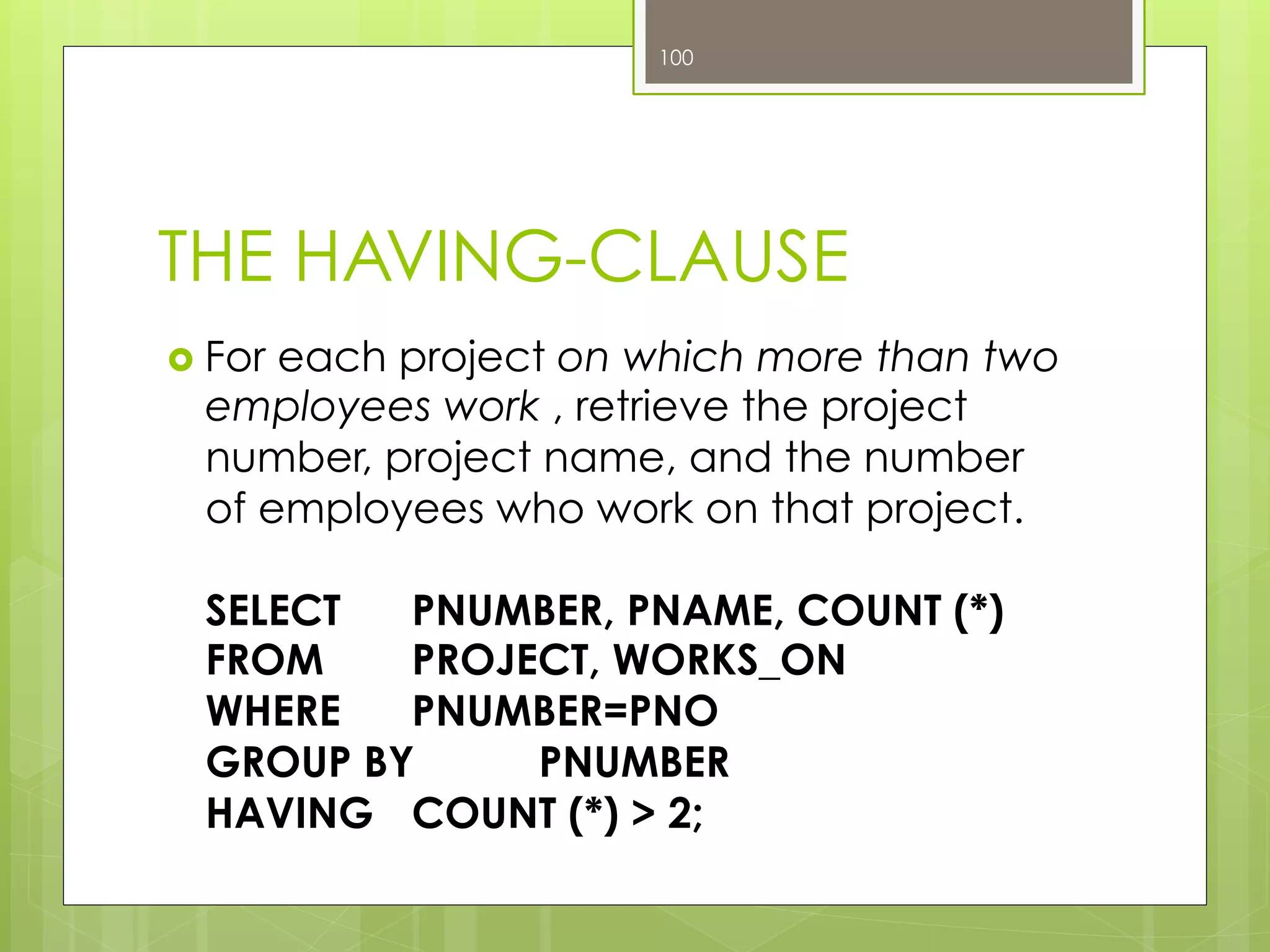 THE HAVING-CLAUSE
›  For each project on which more than two
employees work , retrieve the project
number, project name, and the number
of employees who work on that project.
SELECT PNUMBER, PNAME, COUNT (*)
FROM PROJECT, WORKS_ON
WHERE PNUMBER=PNO
GROUP BY PNUMBER
HAVING COUNT (*) > 2;
100
 
