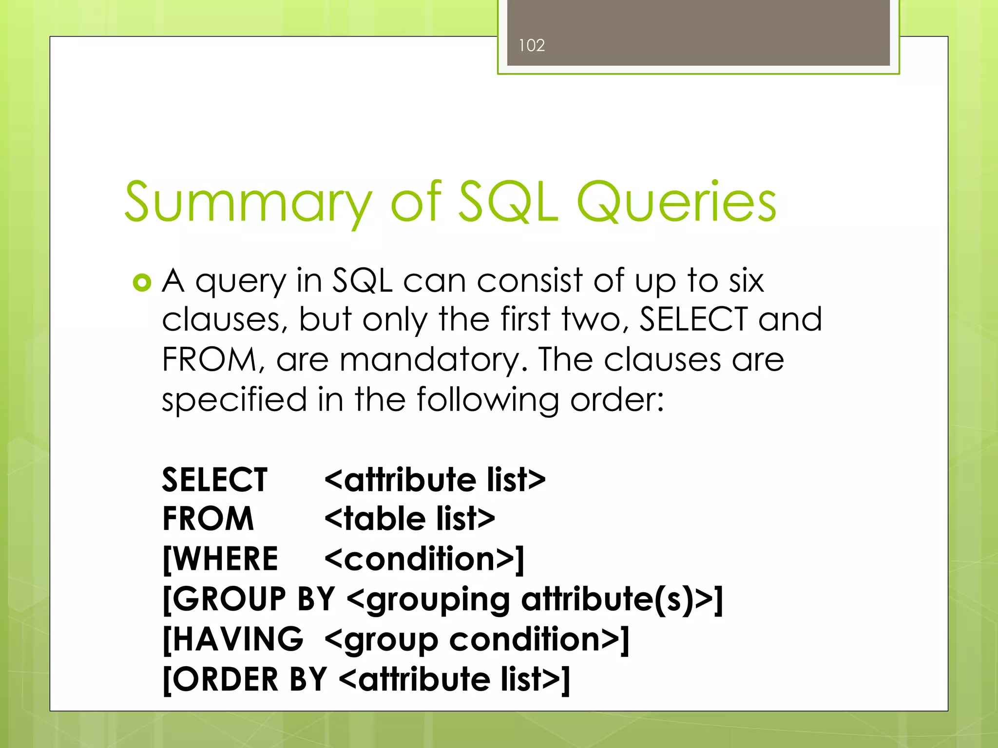 Summary of SQL Queries
›  A query in SQL can consist of up to six
clauses, but only the first two, SELECT and
FROM, are mandatory. The clauses are
specified in the following order:
SELECT <attribute list>
FROM <table list>
[WHERE <condition>]
[GROUP BY <grouping attribute(s)>]
[HAVING <group condition>]
[ORDER BY <attribute list>]
102
 