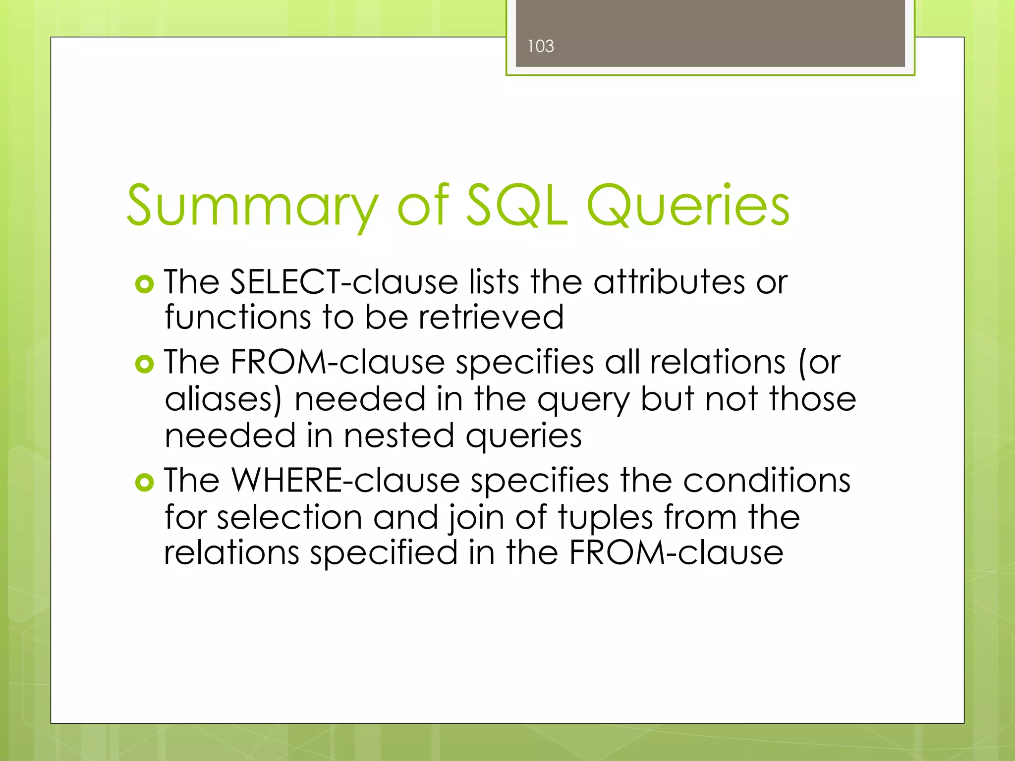 Summary of SQL Queries
›  The SELECT-clause lists the attributes or
functions to be retrieved
›  The FROM-clause specifies all relations (or
aliases) needed in the query but not those
needed in nested queries
›  The WHERE-clause specifies the conditions
for selection and join of tuples from the
relations specified in the FROM-clause
103
 
