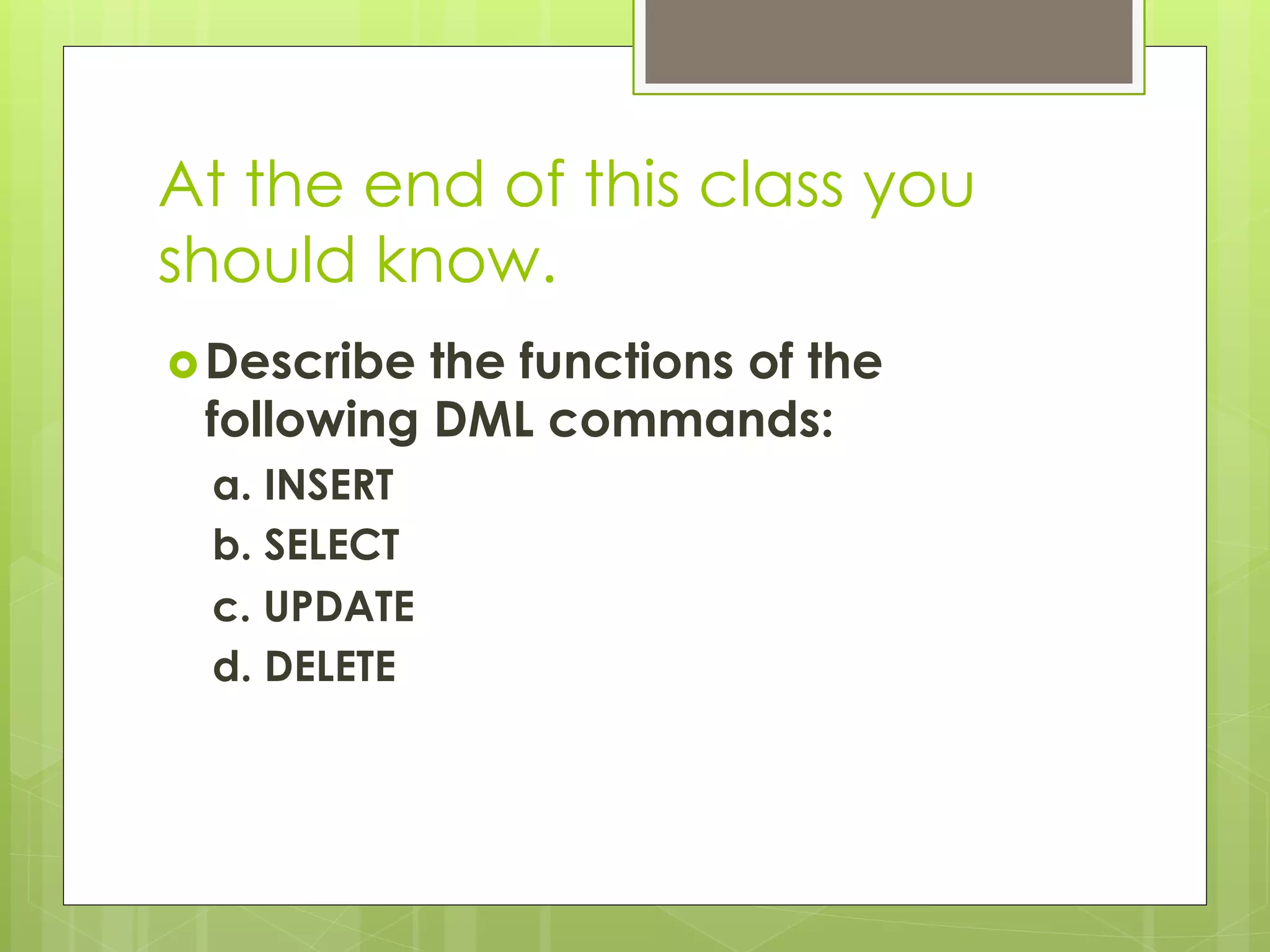 At the end of this class you
should know.
› Describe the functions of the
following DML commands:
a. INSERT
b. SELECT
c. UPDATE
d. DELETE
 