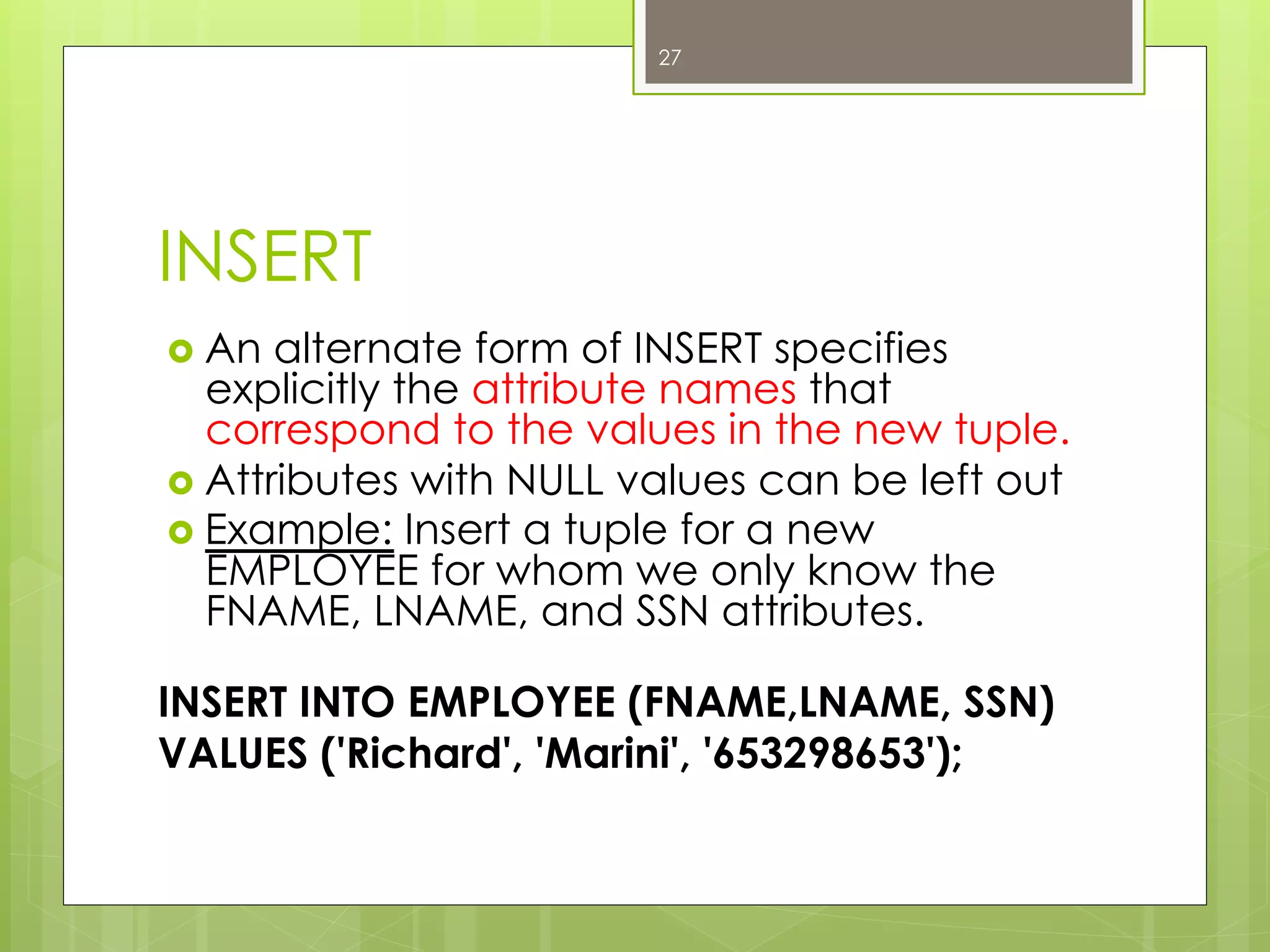 INSERT
›  An alternate form of INSERT specifies
explicitly the attribute names that
correspond to the values in the new tuple.
›  Attributes with NULL values can be left out
›  Example: Insert a tuple for a new
EMPLOYEE for whom we only know the
FNAME, LNAME, and SSN attributes.
INSERT INTO EMPLOYEE (FNAME,LNAME, SSN)
VALUES ('Richard', 'Marini', '653298653');
27
 