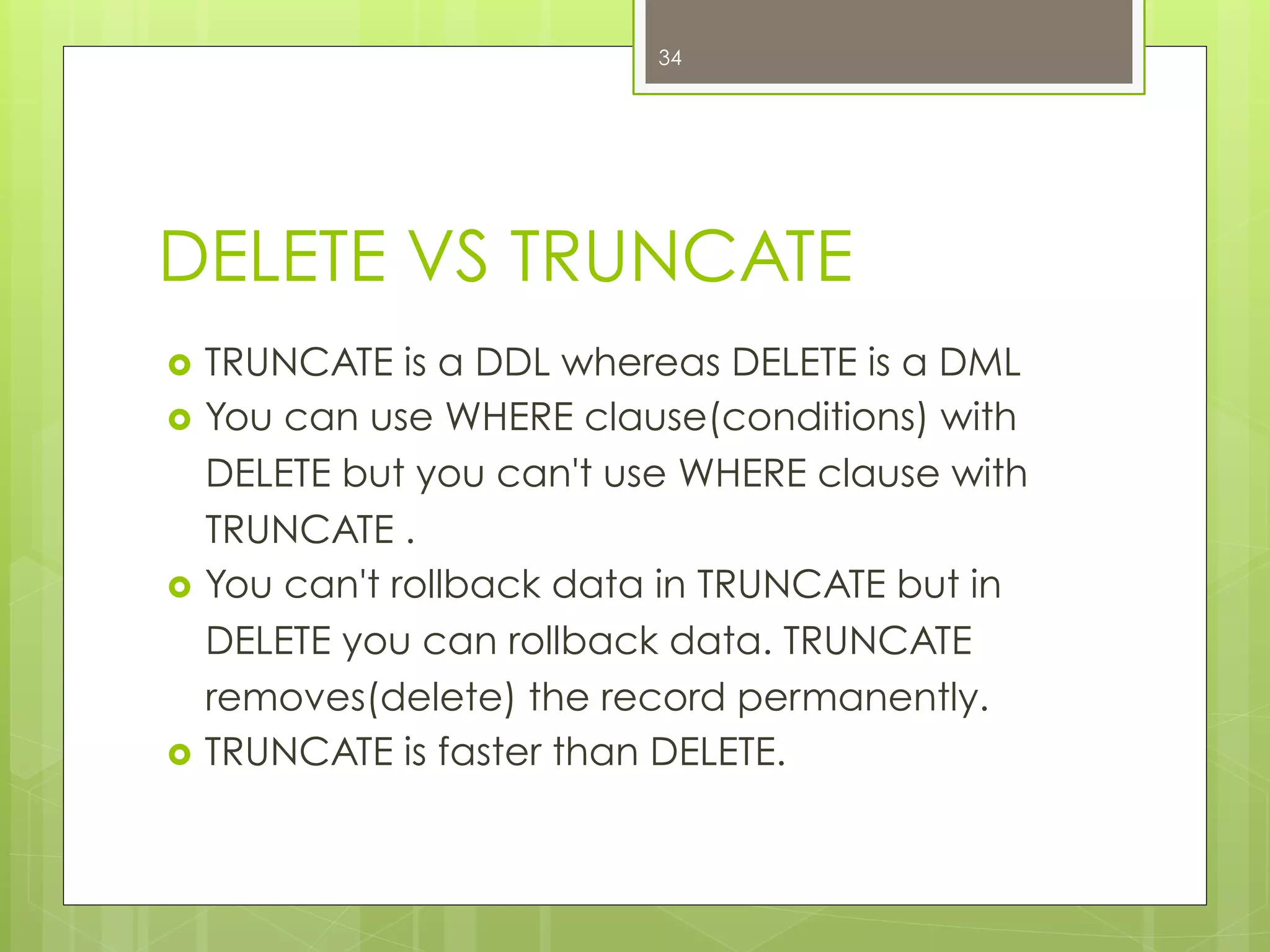 DELETE VS TRUNCATE
›  TRUNCATE is a DDL whereas DELETE is a DML
›  You can use WHERE clause(conditions) with
DELETE but you can't use WHERE clause with
TRUNCATE .
›  You can't rollback data in TRUNCATE but in
DELETE you can rollback data. TRUNCATE
removes(delete) the record permanently.
›  TRUNCATE is faster than DELETE.
34
 