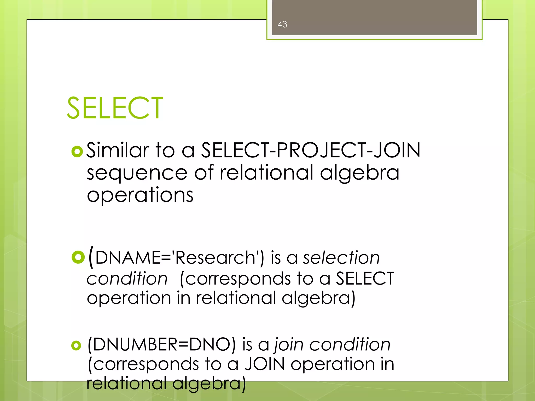 SELECT
› Similar to a SELECT-PROJECT-JOIN
sequence of relational algebra
operations
› (DNAME='Research') is a selection
condition (corresponds to a SELECT
operation in relational algebra)
›  (DNUMBER=DNO) is a join condition
(corresponds to a JOIN operation in
relational algebra)
43
 