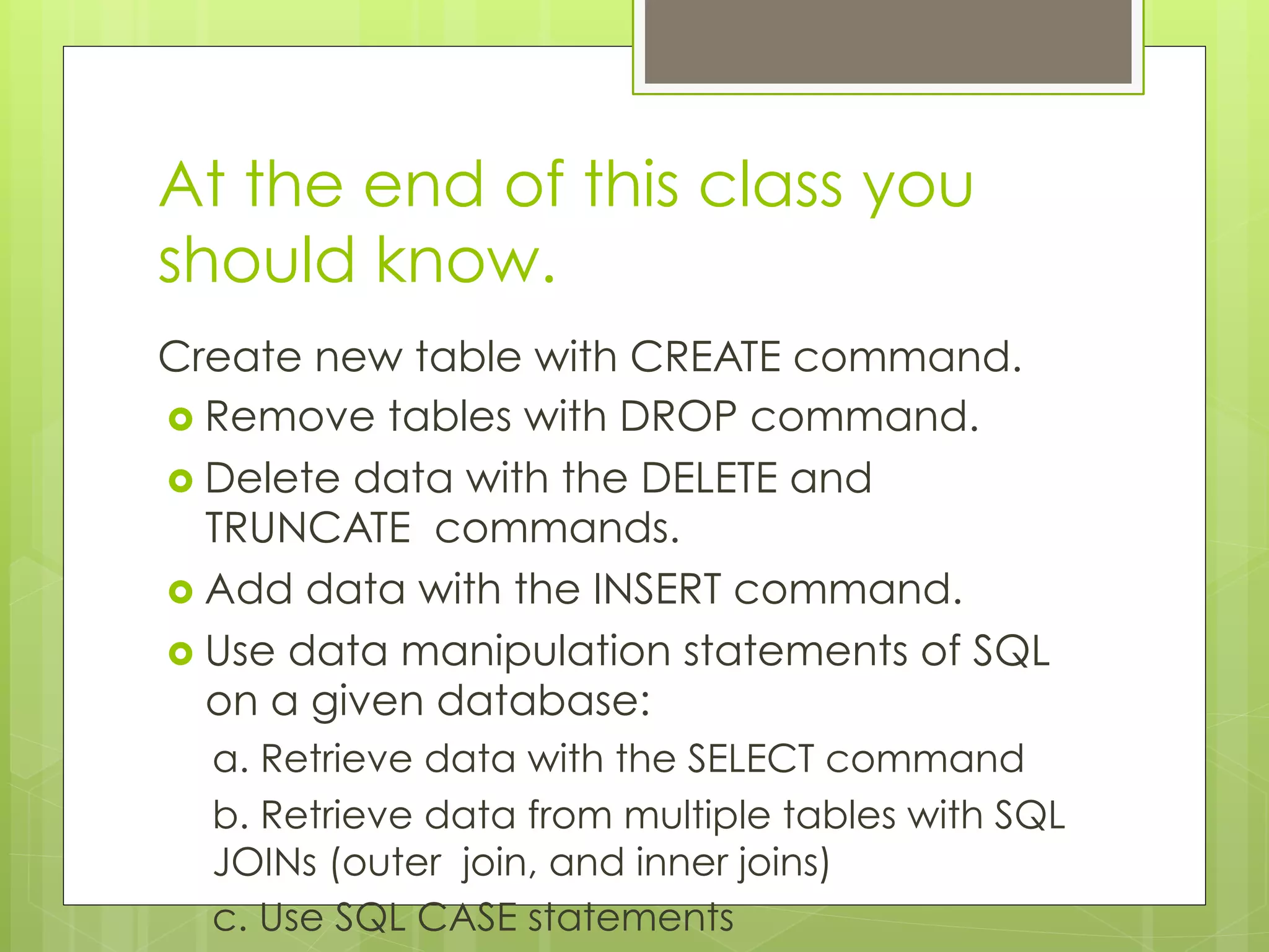 At the end of this class you
should know.
Create new table with CREATE command.
›  Remove tables with DROP command.
›  Delete data with the DELETE and
TRUNCATE commands.
›  Add data with the INSERT command.
›  Use data manipulation statements of SQL
on a given database:
a. Retrieve data with the SELECT command
b. Retrieve data from multiple tables with SQL
JOINs (outer join, and inner joins)
c. Use SQL CASE statements
 