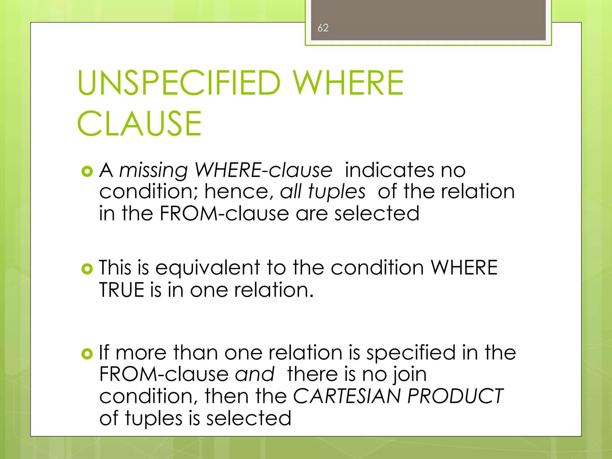 UNSPECIFIED WHERE
CLAUSE
›  A missing WHERE-clause indicates no
condition; hence, all tuples of the relation
in the FROM-clause are selected
›  This is equivalent to the condition WHERE
TRUE is in one relation.
›  If more than one relation is specified in the
FROM-clause and there is no join
condition, then the CARTESIAN PRODUCT
of tuples is selected
62
 