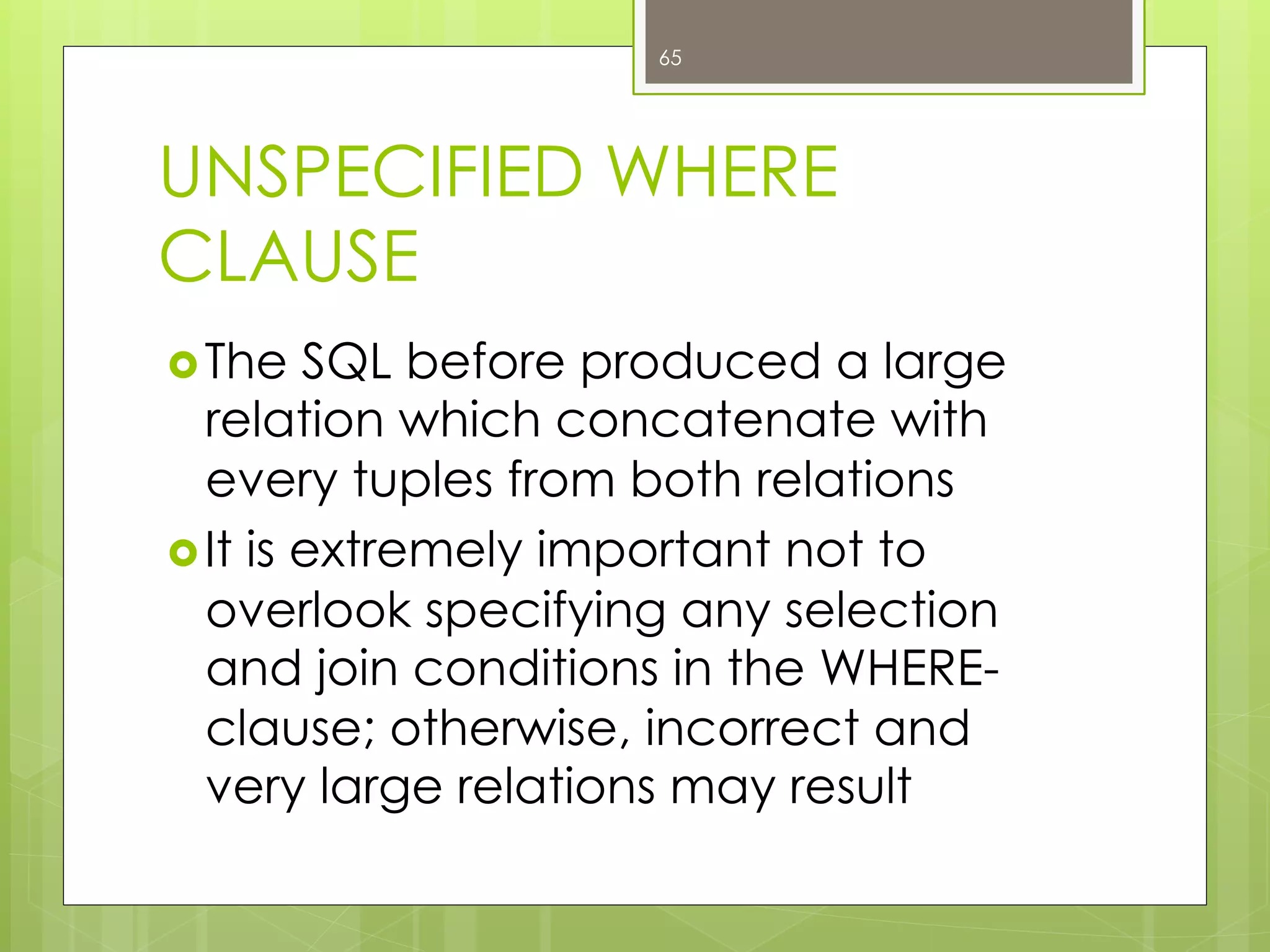 UNSPECIFIED WHERE
CLAUSE
› The SQL before produced a large
relation which concatenate with
every tuples from both relations
› It is extremely important not to
overlook specifying any selection
and join conditions in the WHERE-
clause; otherwise, incorrect and
very large relations may result
65
 