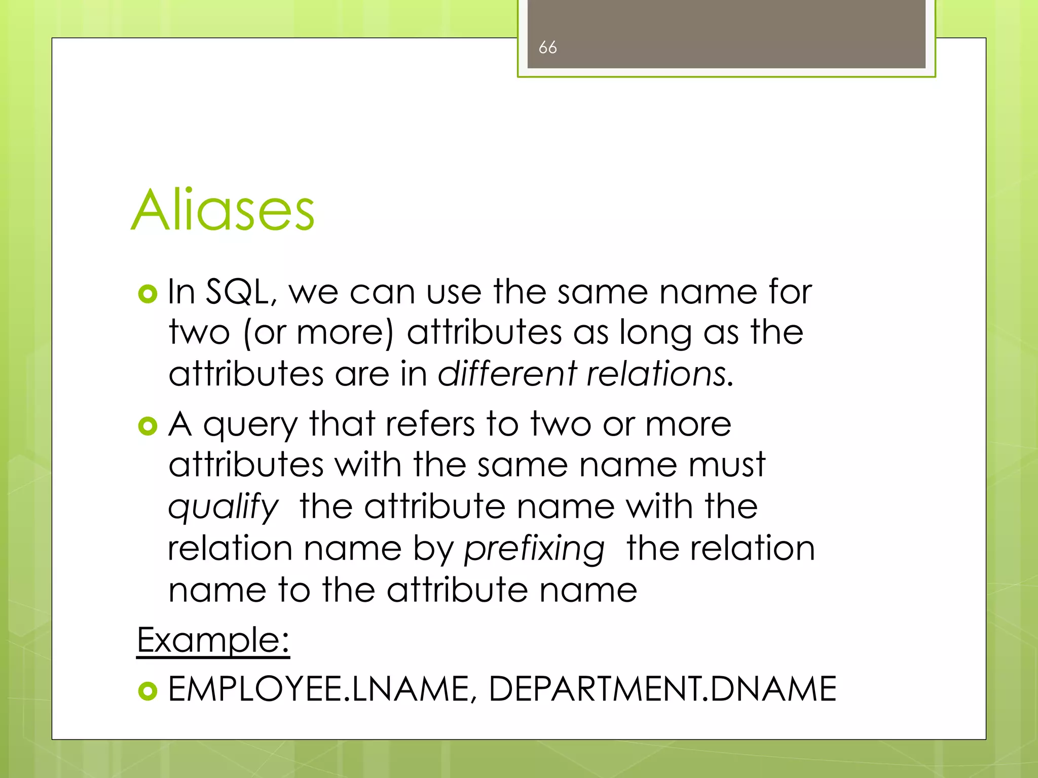 Aliases
›  In SQL, we can use the same name for
two (or more) attributes as long as the
attributes are in different relations.
›  A query that refers to two or more
attributes with the same name must
qualify the attribute name with the
relation name by prefixing the relation
name to the attribute name
Example:
›  EMPLOYEE.LNAME, DEPARTMENT.DNAME
66
 
