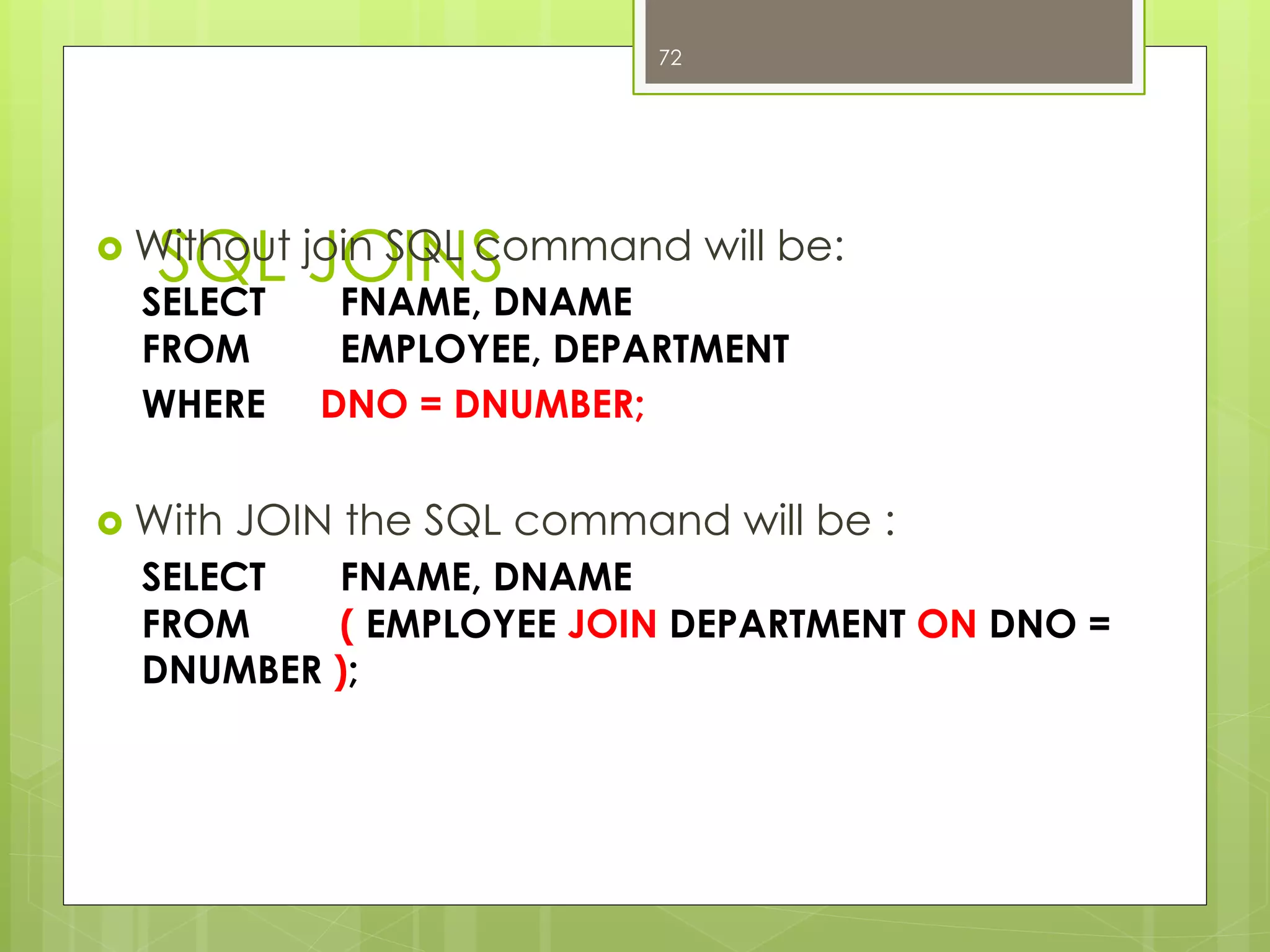 SQL JOINS›  Without join SQL command will be:
SELECT FNAME, DNAME
FROM EMPLOYEE, DEPARTMENT
WHERE DNO = DNUMBER;
›  With JOIN the SQL command will be :
SELECT FNAME, DNAME
FROM ( EMPLOYEE JOIN DEPARTMENT ON DNO =
DNUMBER );
72
 