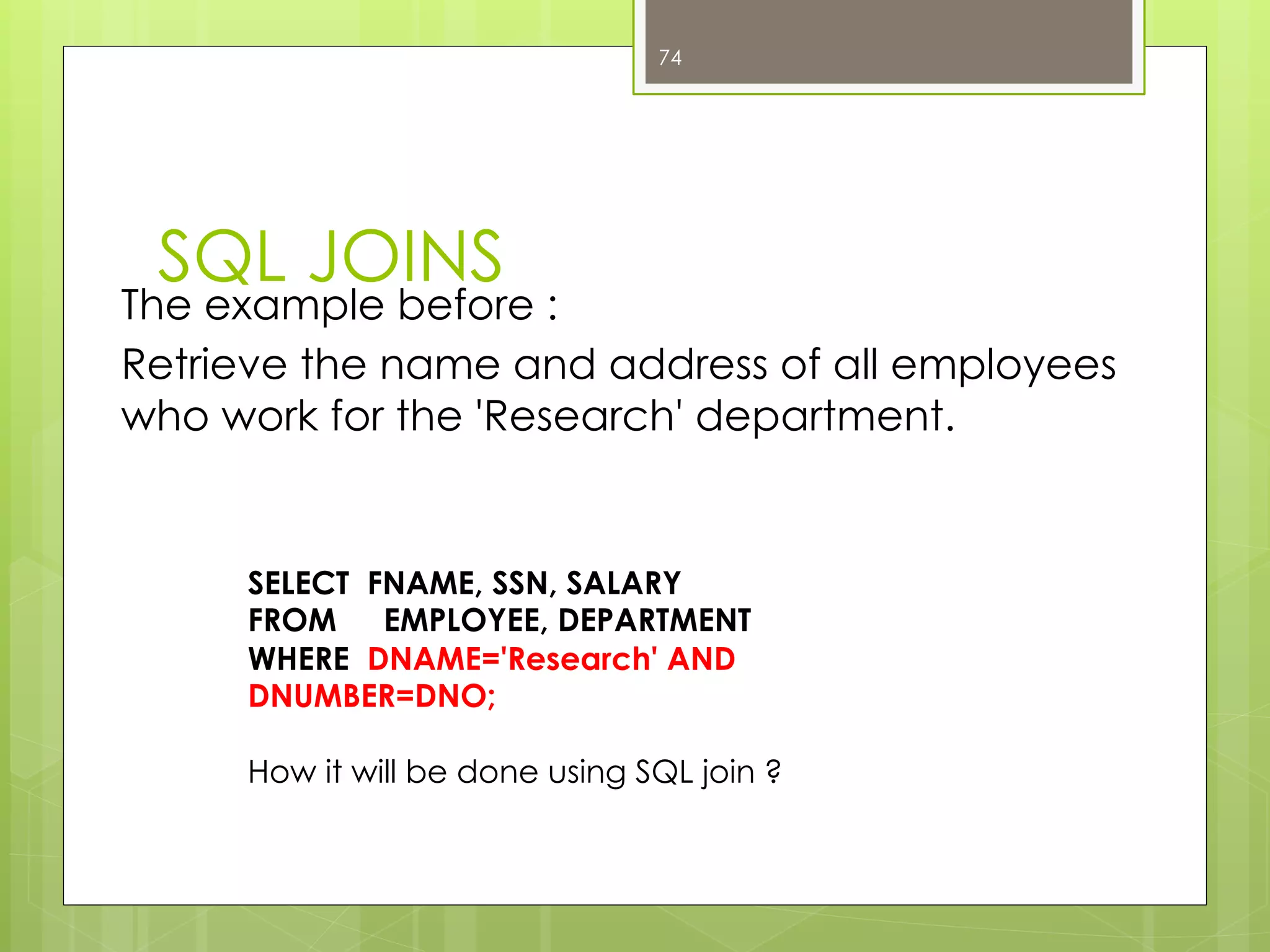 SQL JOINS
The example before :
Retrieve the name and address of all employees
who work for the 'Research' department.
74
SELECT FNAME, SSN, SALARY
FROM EMPLOYEE, DEPARTMENT
WHERE DNAME='Research' AND
DNUMBER=DNO;
How it will be done using SQL join ?
 