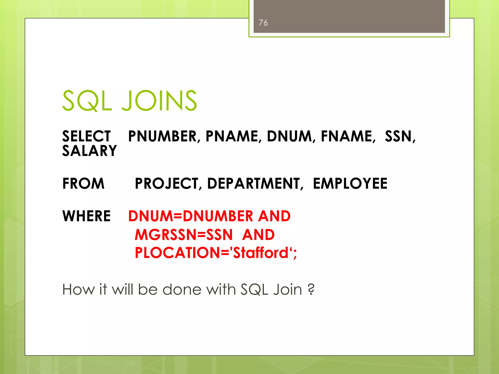 SQL JOINS
SELECT PNUMBER, PNAME, DNUM, FNAME, SSN,
SALARY
FROM PROJECT, DEPARTMENT, EMPLOYEE
WHERE DNUM=DNUMBER AND
MGRSSN=SSN AND
PLOCATION='Stafford‘;
How it will be done with SQL Join ?
76
 