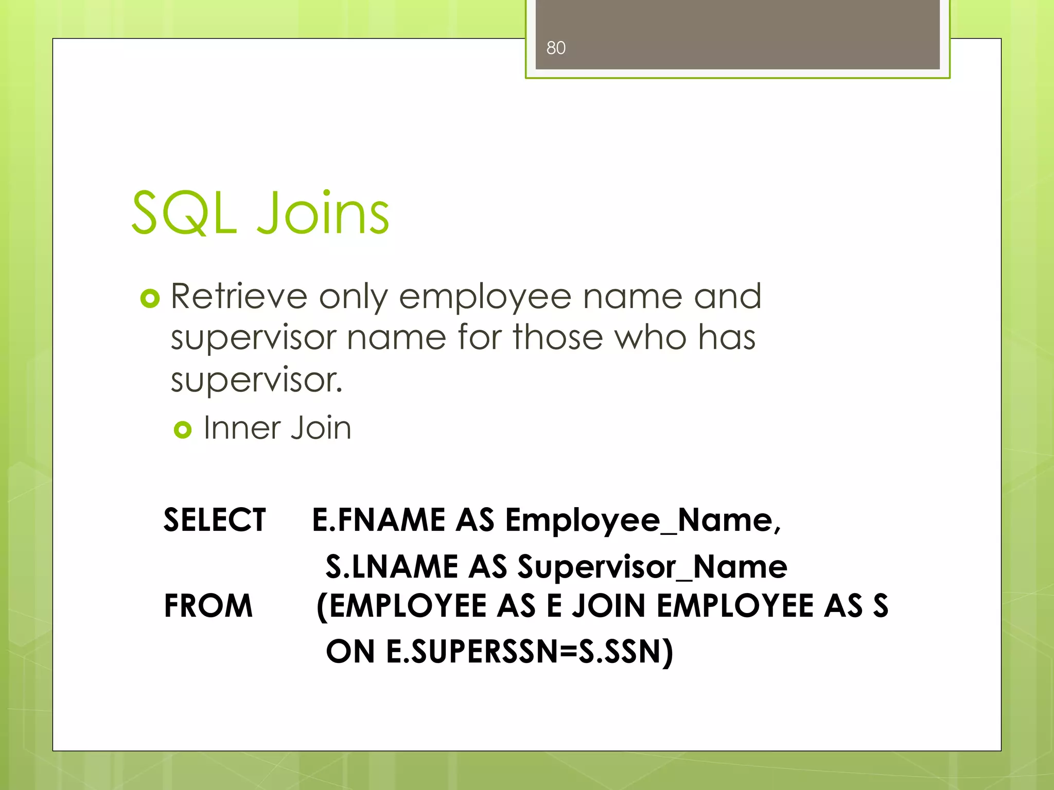 SQL Joins
›  Retrieve only employee name and
supervisor name for those who has
supervisor.
›  Inner Join
SELECT E.FNAME AS Employee_Name,
S.LNAME AS Supervisor_Name
FROM (EMPLOYEE AS E JOIN EMPLOYEE AS S
ON E.SUPERSSN=S.SSN)
80
 