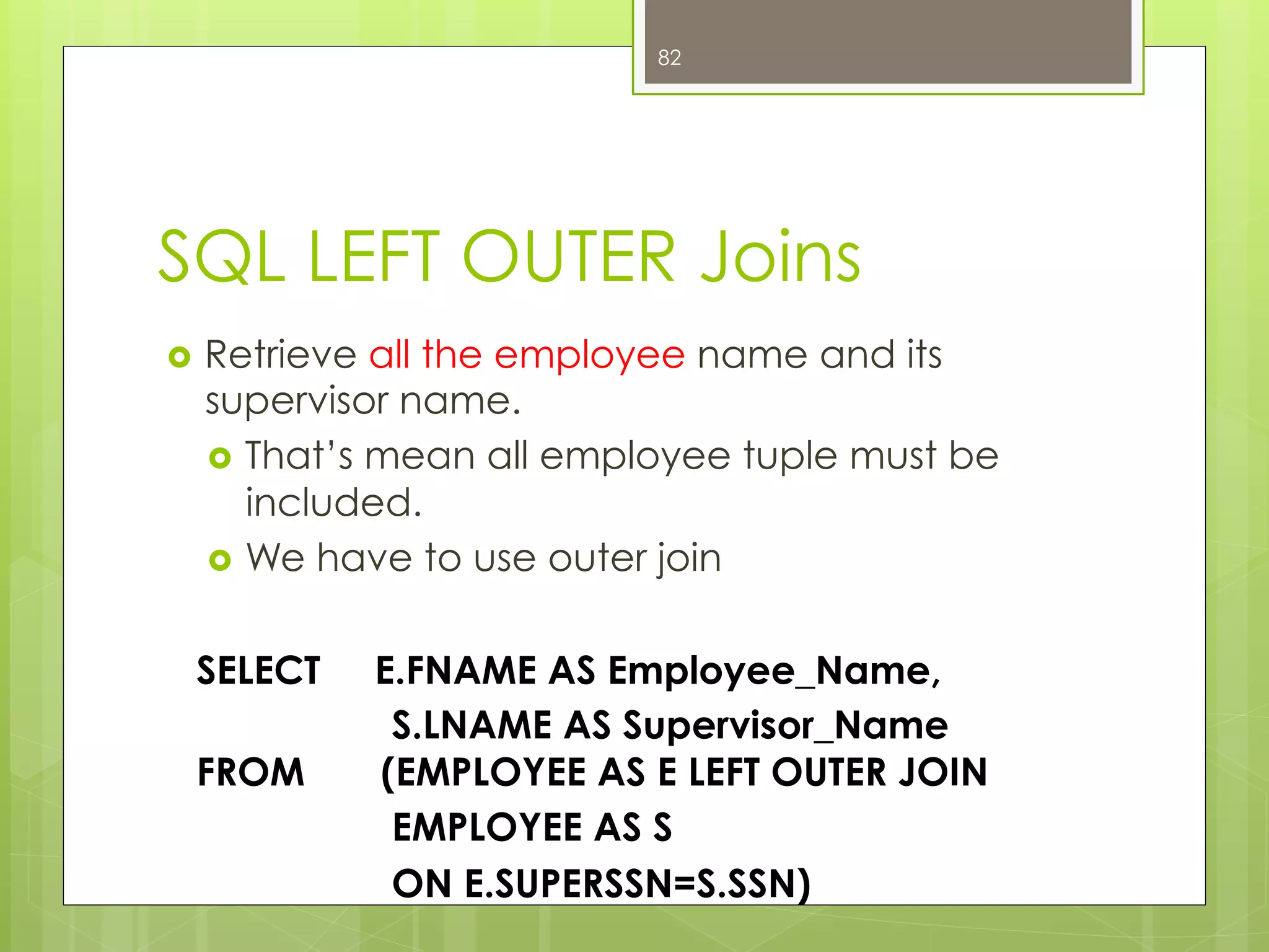 SQL LEFT OUTER Joins
›  Retrieve all the employee name and its
supervisor name.
›  That’s mean all employee tuple must be
included.
›  We have to use outer join
SELECT E.FNAME AS Employee_Name,
S.LNAME AS Supervisor_Name
FROM (EMPLOYEE AS E LEFT OUTER JOIN
EMPLOYEE AS S
ON E.SUPERSSN=S.SSN)
82
 