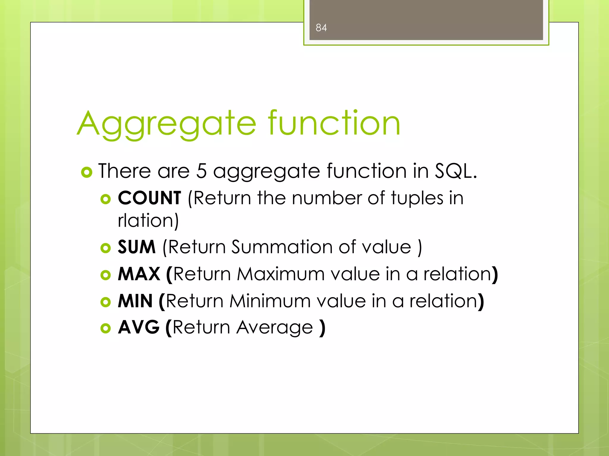 Aggregate function
›  There are 5 aggregate function in SQL.
›  COUNT (Return the number of tuples in
rlation)
›  SUM (Return Summation of value )
›  MAX (Return Maximum value in a relation)
›  MIN (Return Minimum value in a relation)
›  AVG (Return Average )
84
 
