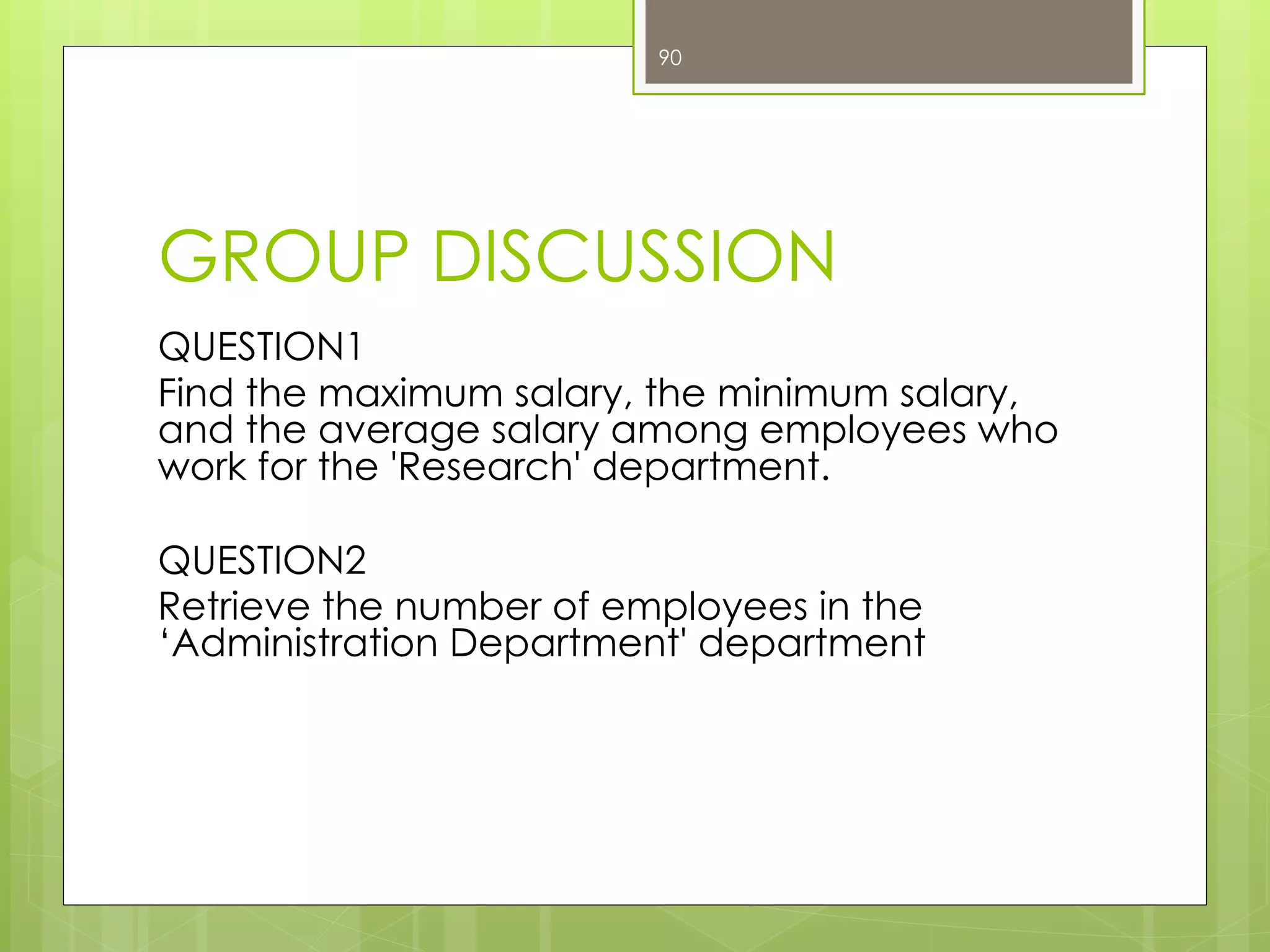 GROUP DISCUSSION
QUESTION1
Find the maximum salary, the minimum salary,
and the average salary among employees who
work for the 'Research' department.
QUESTION2
Retrieve the number of employees in the
‘Administration Department' department
90
 