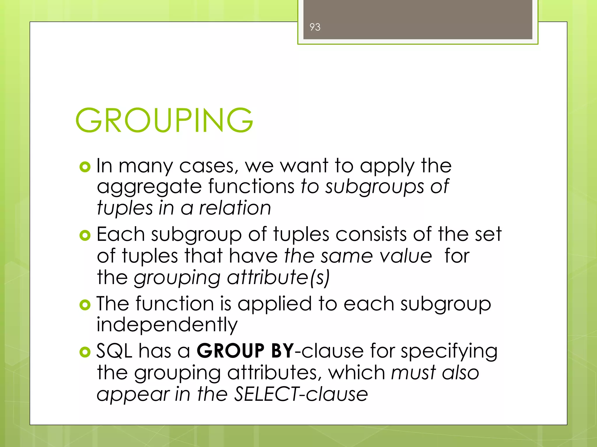 GROUPING
›  In many cases, we want to apply the
aggregate functions to subgroups of
tuples in a relation
›  Each subgroup of tuples consists of the set
of tuples that have the same value for
the grouping attribute(s)
›  The function is applied to each subgroup
independently
›  SQL has a GROUP BY-clause for specifying
the grouping attributes, which must also
appear in the SELECT-clause
93
 