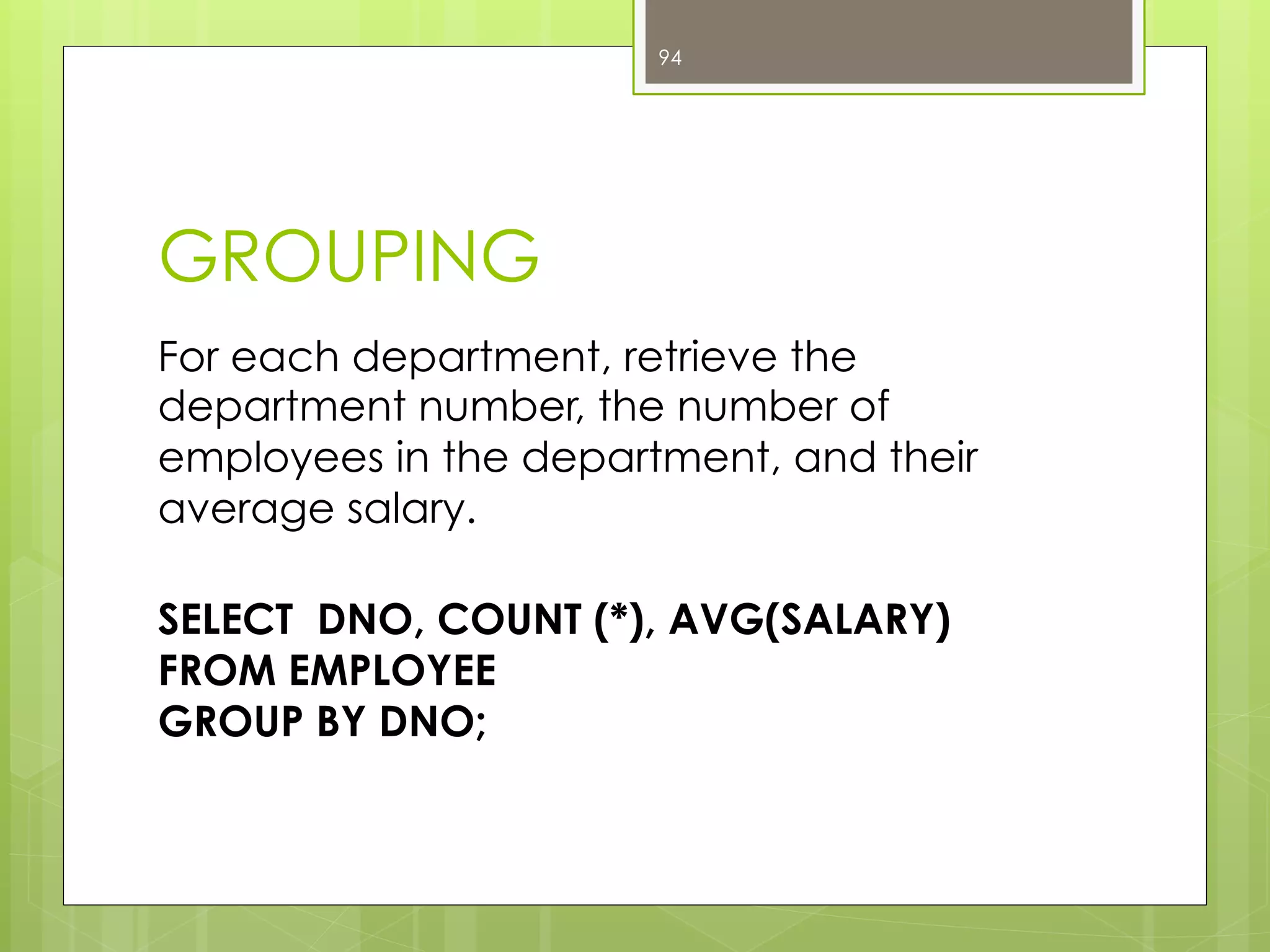 GROUPING
For each department, retrieve the
department number, the number of
employees in the department, and their
average salary.
SELECT DNO, COUNT (*), AVG(SALARY)
FROM EMPLOYEE
GROUP BY DNO;
94
 