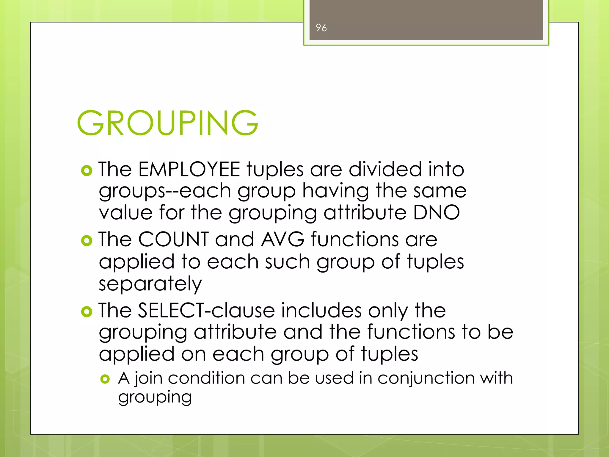 GROUPING
›  The EMPLOYEE tuples are divided into
groups--each group having the same
value for the grouping attribute DNO
›  The COUNT and AVG functions are
applied to each such group of tuples
separately
›  The SELECT-clause includes only the
grouping attribute and the functions to be
applied on each group of tuples
›  A join condition can be used in conjunction with
grouping
96
 