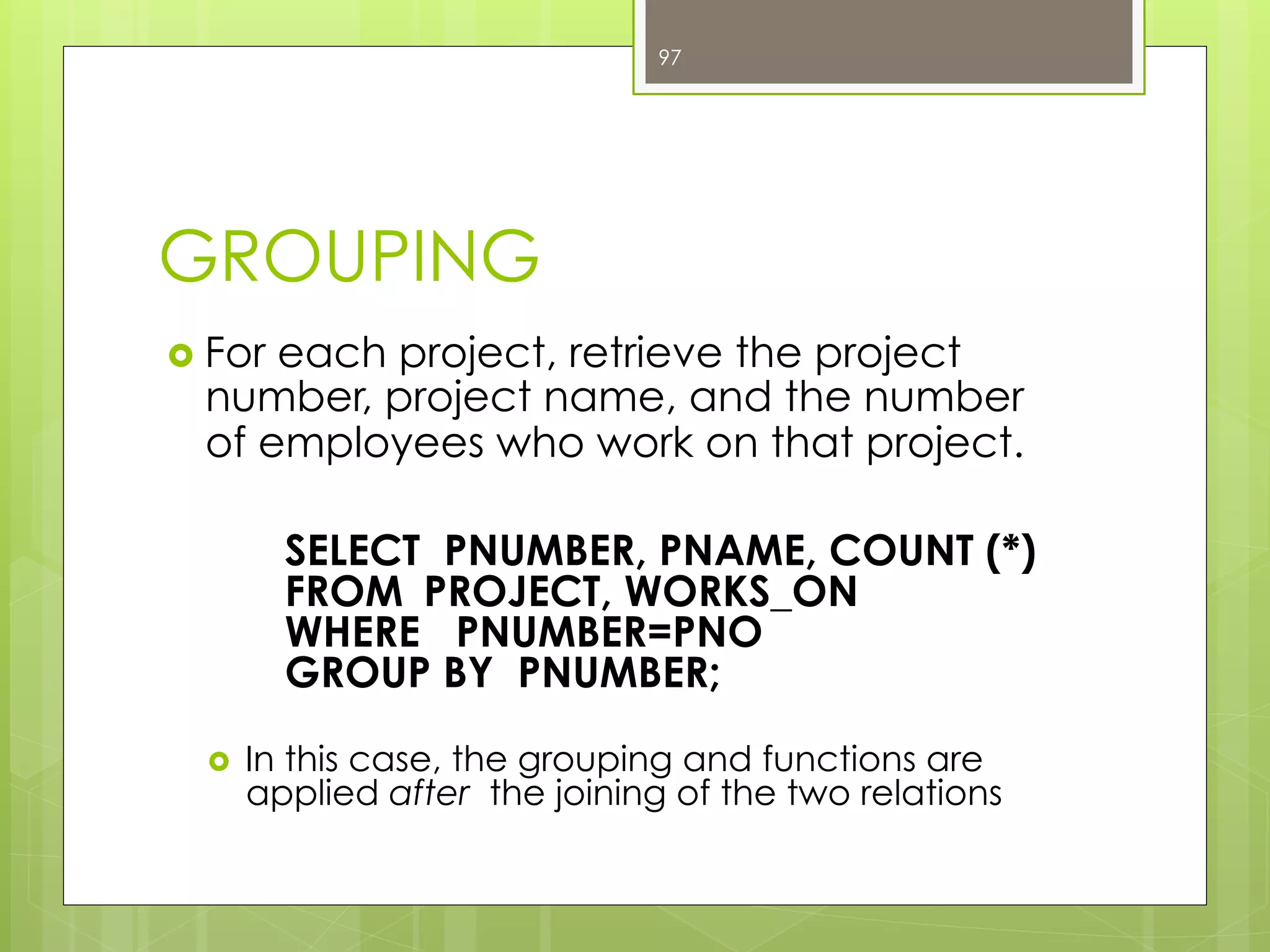 GROUPING
›  For each project, retrieve the project
number, project name, and the number
of employees who work on that project.
SELECT PNUMBER, PNAME, COUNT (*)
FROM PROJECT, WORKS_ON
WHERE PNUMBER=PNO
GROUP BY PNUMBER;
›  In this case, the grouping and functions are
applied after the joining of the two relations
97
 