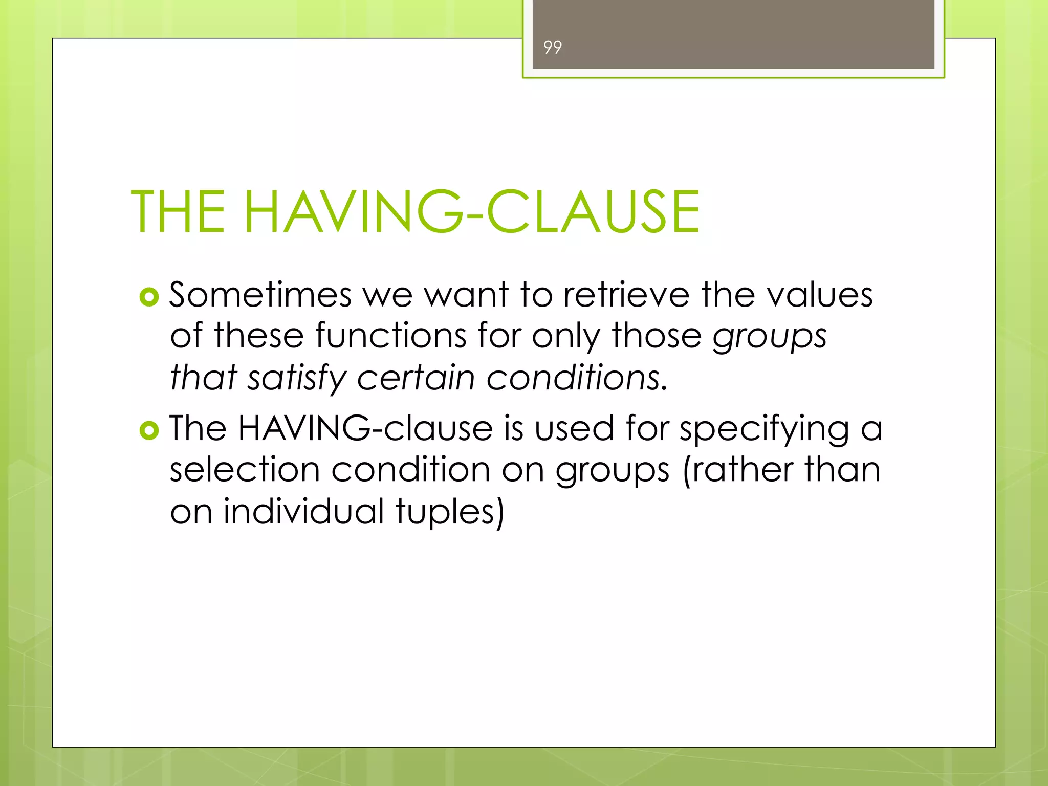 THE HAVING-CLAUSE
›  Sometimes we want to retrieve the values
of these functions for only those groups
that satisfy certain conditions.
›  The HAVING-clause is used for specifying a
selection condition on groups (rather than
on individual tuples)
99
 