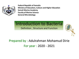 Introduction to Bacteria
Definition , Structure and Function
Prepared by : Adulrahman Mohamud Dirie
For year : 2020 - 2021
Federal Republic of Somalia
Ministry of Education, Culture and Higher Education
Somali Marine Academy
Faculty of Marine Science
General Microbiology
 