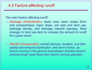 13
4.3 Factors affecting runoff
The main factors affecting runoff:
o Drainage characteristics: basin area, basin shape (form
and compactness), basin slope, soil type and land use,
drainage density, and drainage network topology. Most
changes in land use tend to increase the amount of runoff
for a given storm.
o Rainfall characteristics: rainfall intensity, duration, and their
spatial and temporal distribution; and storm motion, as
storms moving in the general downstream direction tend to
produce larger peak flows than storms moving upstream.
 