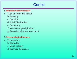 14
Cont‟d
1. Rainfall characteristics:
a. Type of storm and season
b. Intensity
c. Duration
d. Arial Distribution
e. Frequency
f. Antecedent precipitation
g. Direction of storm movement
2. Meteorological factors:
a. Temperature,
b. Humidity
c. Wind velocity
d. Pressure difference
 