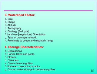 15
3. Watershed Factor:
a. Size
b. Shape
c. Altitude
d. Topography
e. Geology [Soil type]
f. Land use [vegetation], Orientation
g. Type of drainage network
h. Proximate to ocean and mountain range
4. Storage Characteristics:
a. Depressions
b. Ponds, lakes and pools.
c. Stream
d. Channels.
e. Check dams in gullies
f. Upstream reservoirs or tanks.
g. Ground water storage in deposits/aquifers
 