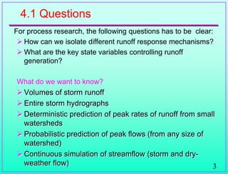 3
4.1 Questions
For process research, the following questions has to be clear:
 How can we isolate different runoff response mechanisms?
 What are the key state variables controlling runoff
generation?
What do we want to know?
 Volumes of storm runoff
 Entire storm hydrographs
 Deterministic prediction of peak rates of runoff from small
watersheds
 Probabilistic prediction of peak flows (from any size of
watershed)
 Continuous simulation of streamflow (storm and dry-
weather flow)
 
