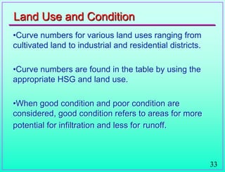 33
Land Use and Condition
•Curve numbers for various land uses ranging from
cultivated land to industrial and residential districts.
•Curve numbers are found in the table by using the
appropriate HSG and land use.
•When good condition and poor condition are
considered, good condition refers to areas for more
potential for infiltration and less for runoff.
 