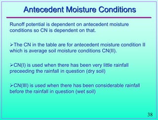 38
Antecedent Moisture Conditions
Runoff potential is dependent on antecedent moisture
conditions so CN is dependent on that.
The CN in the table are for antecedent moisture condition II
which is average soil moisture conditions CN(II).
CN(I) is used when there has been very little rainfall
preceeding the rainfall in question (dry soil)
CN(III) is used when there has been considerable rainfall
before the rainfall in question (wet soil)
 