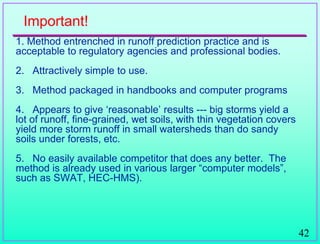 42
Important!
1. Method entrenched in runoff prediction practice and is
acceptable to regulatory agencies and professional bodies.
2. Attractively simple to use.
3. Method packaged in handbooks and computer programs
4. Appears to give „reasonable‟ results --- big storms yield a
lot of runoff, fine-grained, wet soils, with thin vegetation covers
yield more storm runoff in small watersheds than do sandy
soils under forests, etc.
5. No easily available competitor that does any better. The
method is already used in various larger “computer models”,
such as SWAT, HEC-HMS).
 