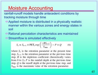 45
Moisture Accounting
rainfall-runoff models handle antecedent conditions by
tracking moisture through time
Applied moisture is distributed in a physically realistic
manner within the various zones and energy states in
soil
Rational percolation characteristics are maintained
Streamflow is simulated effectively
 