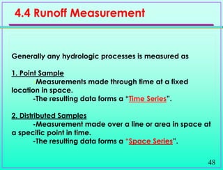 48
Generally any hydrologic processes is measured as
1. Point Sample
-Measurements made through time at a fixed
location in space.
-The resulting data forms a “Time Series”.
2. Distributed Samples
-Measurement made over a line or area in space at
a specific point in time.
-The resulting data forms a “Space Series”.
4.4 Runoff Measurement
 