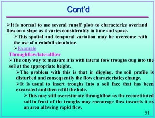 51
Cont‟d
It is normal to use several runoff plots to characterize overland
flow on a slope as it varies considerably in time and space.
This spatial and temporal variation may be overcome with
the use of a rainfall simulator.
Example
Throughflow/lateralflow
The only way to measure it is with lateral flow troughs dug into the
soil at the appropriate height.
The problem with this is that in digging, the soil profile is
disturbed and consequently the flow characteristics change.
It is usual to insert troughs into a soil face that has been
excavated and then refill the hole.
This may still overestimate throughflow as the reconstituted
soil in front of the troughs may encourage flow towards it as
an area allowing rapid flow.
 