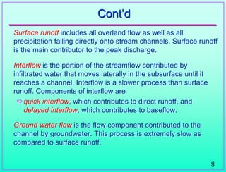 8
Cont‟d
Surface runoff includes all overland flow as well as all
precipitation falling directly onto stream channels. Surface runoff
is the main contributor to the peak discharge.
Interflow is the portion of the streamflow contributed by
infiltrated water that moves laterally in the subsurface until it
reaches a channel. Interflow is a slower process than surface
runoff. Components of interflow are
quick interflow, which contributes to direct runoff, and
delayed interflow, which contributes to baseflow.
Ground water flow is the flow component contributed to the
channel by groundwater. This process is extremely slow as
compared to surface runoff.
 