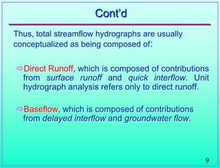 9
Cont‟d
Thus, total streamflow hydrographs are usually
conceptualized as being composed of:
Direct Runoff, which is composed of contributions
from surface runoff and quick interflow. Unit
hydrograph analysis refers only to direct runoff.
Baseflow, which is composed of contributions
from delayed interflow and groundwater flow.
 