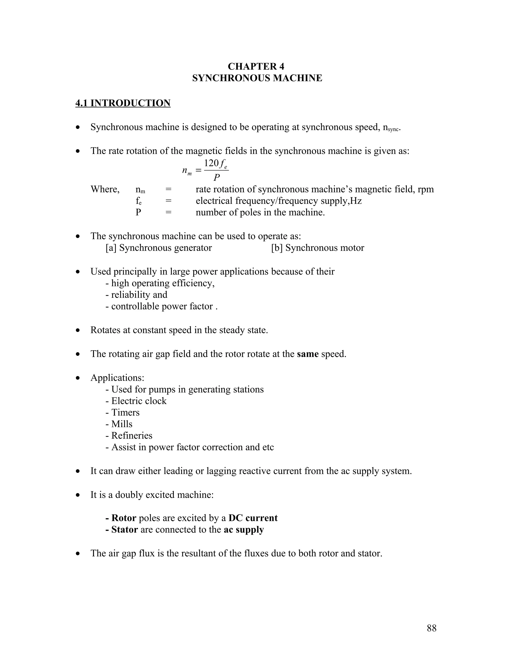 CHAPTER 4
                              SYNCHRONOUS MACHINE

4.1 INTRODUCTION

•   Synchronous machine is designed to be operating at synchronous speed, nsync.

•   The rate rotation of the magnetic fields in the synchronous machine is given as:
                                 120 f e
                            nm =
                                    P
    Where,     nm      =       rate rotation of synchronous machine’s magnetic field, rpm
               fe      =       electrical frequency/frequency supply,Hz
               P       =       number of poles in the machine.

•   The synchronous machine can be used to operate as:
       [a] Synchronous generator              [b] Synchronous motor

•   Used principally in large power applications because of their
       - high operating efficiency,
       - reliability and
       - controllable power factor .

•   Rotates at constant speed in the steady state.

•   The rotating air gap field and the rotor rotate at the same speed.

•   Applications:
       - Used for pumps in generating stations
       - Electric clock
       - Timers
       - Mills
       - Refineries
       - Assist in power factor correction and etc

•   It can draw either leading or lagging reactive current from the ac supply system.

•   It is a doubly excited machine:

       - Rotor poles are excited by a DC current
       - Stator are connected to the ac supply

•   The air gap flux is the resultant of the fluxes due to both rotor and stator.




                                                                                        88
 