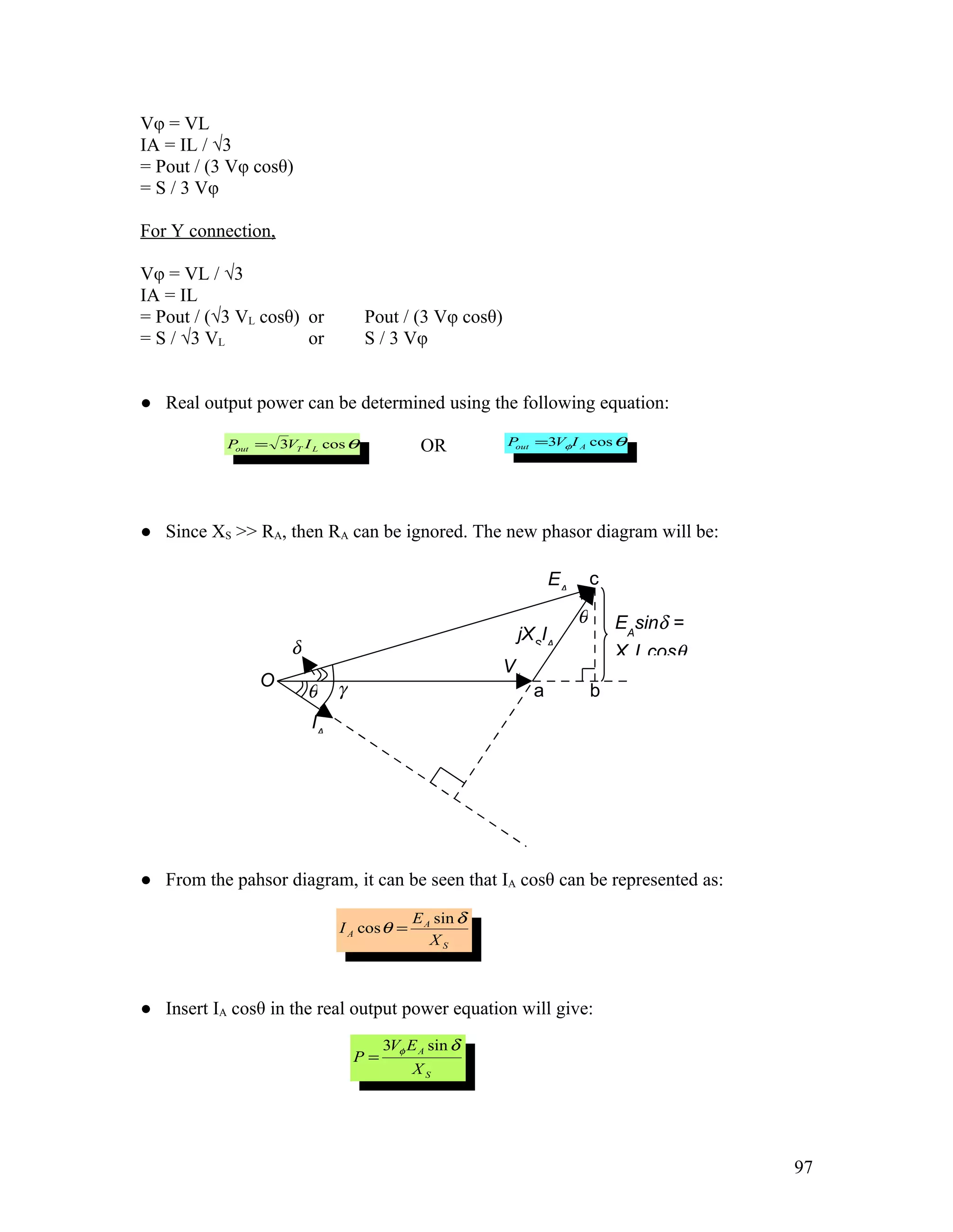 Vφ = VL
IA = IL / √3
= Pout / (3 Vφ cosθ)
= S / 3 Vφ

For Y connection,

Vφ = VL / √3
IA = IL
= Pout / (√3 VL cosθ) or          Pout / (3 Vφ cosθ)
= S / √3 VL           or          S / 3 Vφ


● Real output power can be determined using the following equation:

           Pout = 3VT I L cos θ             OR         P =3Vφ I A cos θ
                                                        out




● Since XS >> RA, then RA can be ignored. The new phasor diagram will be:

                                                                EA       c

                                                                     θ       EAsinδ =
                                                        jXSIA
                    δ                                                        XSIAcosθ
                                                       Vφ
                O            γ
                        θ                                   a            b
                        IA




● From the pahsor diagram, it can be seen that IA cosθ can be represented as:

                                           E A sin δ
                             I A cos θ =
                                              XS



● Insert IA cosθ in the real output power equation will give:
                                      3Vφ E A sin δ
                                 P=
                                           XS




                                                                                        97
 
