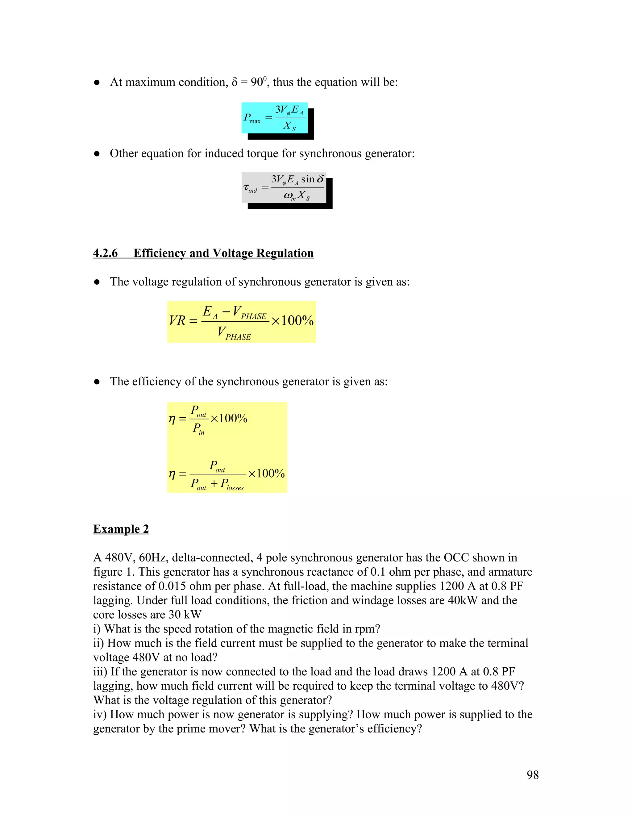 ● At maximum condition, δ = 900, thus the equation will be:

                                         3Vφ E A
                              Pmax =
                                           XS

● Other equation for induced torque for synchronous generator:

                                        3Vφ E A sin δ
                              τ ind =
                                          ωm X S




4.2.6   Efficiency and Voltage Regulation

● The voltage regulation of synchronous generator is given as:

                      E A − VPHASE
               VR =                × 100%
                         VPHASE


● The efficiency of the synchronous generator is given as:

                   Pout
              η=        × 100%
                   Pin


                        Pout
              η=                  × 100%
                   Pout + Plosses


Example 2

A 480V, 60Hz, delta-connected, 4 pole synchronous generator has the OCC shown in
figure 1. This generator has a synchronous reactance of 0.1 ohm per phase, and armature
resistance of 0.015 ohm per phase. At full-load, the machine supplies 1200 A at 0.8 PF
lagging. Under full load conditions, the friction and windage losses are 40kW and the
core losses are 30 kW
i) What is the speed rotation of the magnetic field in rpm?
ii) How much is the field current must be supplied to the generator to make the terminal
voltage 480V at no load?
iii) If the generator is now connected to the load and the load draws 1200 A at 0.8 PF
lagging, how much field current will be required to keep the terminal voltage to 480V?
What is the voltage regulation of this generator?
iv) How much power is now generator is supplying? How much power is supplied to the
generator by the prime mover? What is the generator’s efficiency?


                                                                                      98
 