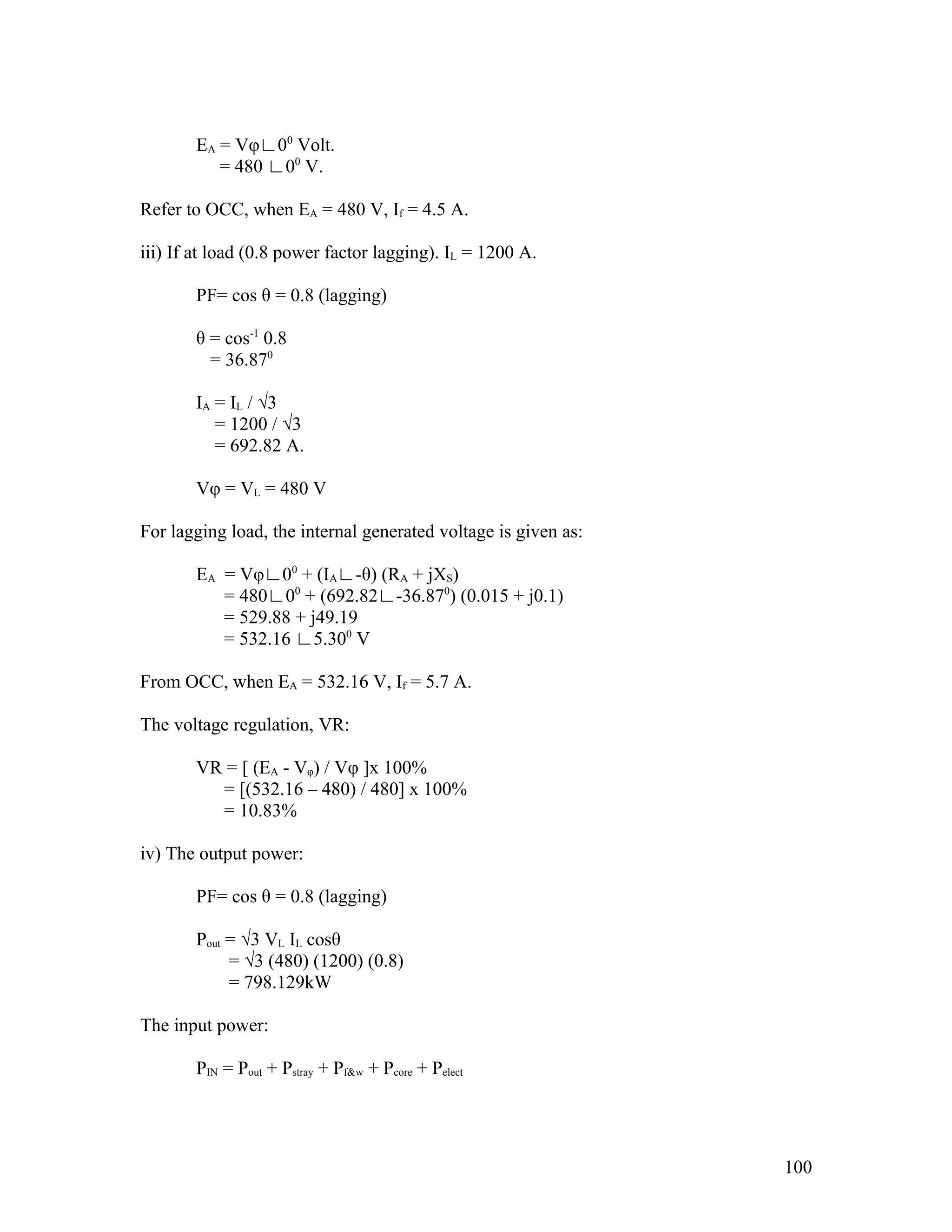 EA = Vφ∟00 Volt.
          = 480 ∟00 V.

Refer to OCC, when EA = 480 V, If = 4.5 A.

iii) If at load (0.8 power factor lagging). IL = 1200 A.

       PF= cos θ = 0.8 (lagging)

       θ = cos-1 0.8
         = 36.870

       IA = IL / √3
          = 1200 / √3
          = 692.82 A.

       Vφ = VL = 480 V

For lagging load, the internal generated voltage is given as:

       EA = Vφ∟00 + (IA∟-θ) (RA + jXS)
          = 480∟00 + (692.82∟-36.870) (0.015 + j0.1)
          = 529.88 + j49.19
          = 532.16 ∟5.300 V

From OCC, when EA = 532.16 V, If = 5.7 A.

The voltage regulation, VR:

       VR = [ (EA - Vφ) / Vφ ]x 100%
         = [(532.16 – 480) / 480] x 100%
         = 10.83%

iv) The output power:

       PF= cos θ = 0.8 (lagging)

       Pout = √3 VL IL cosθ
            = √3 (480) (1200) (0.8)
            = 798.129kW

The input power:

       PIN = Pout + Pstray + Pf&w + Pcore + Pelect




                                                                100
 