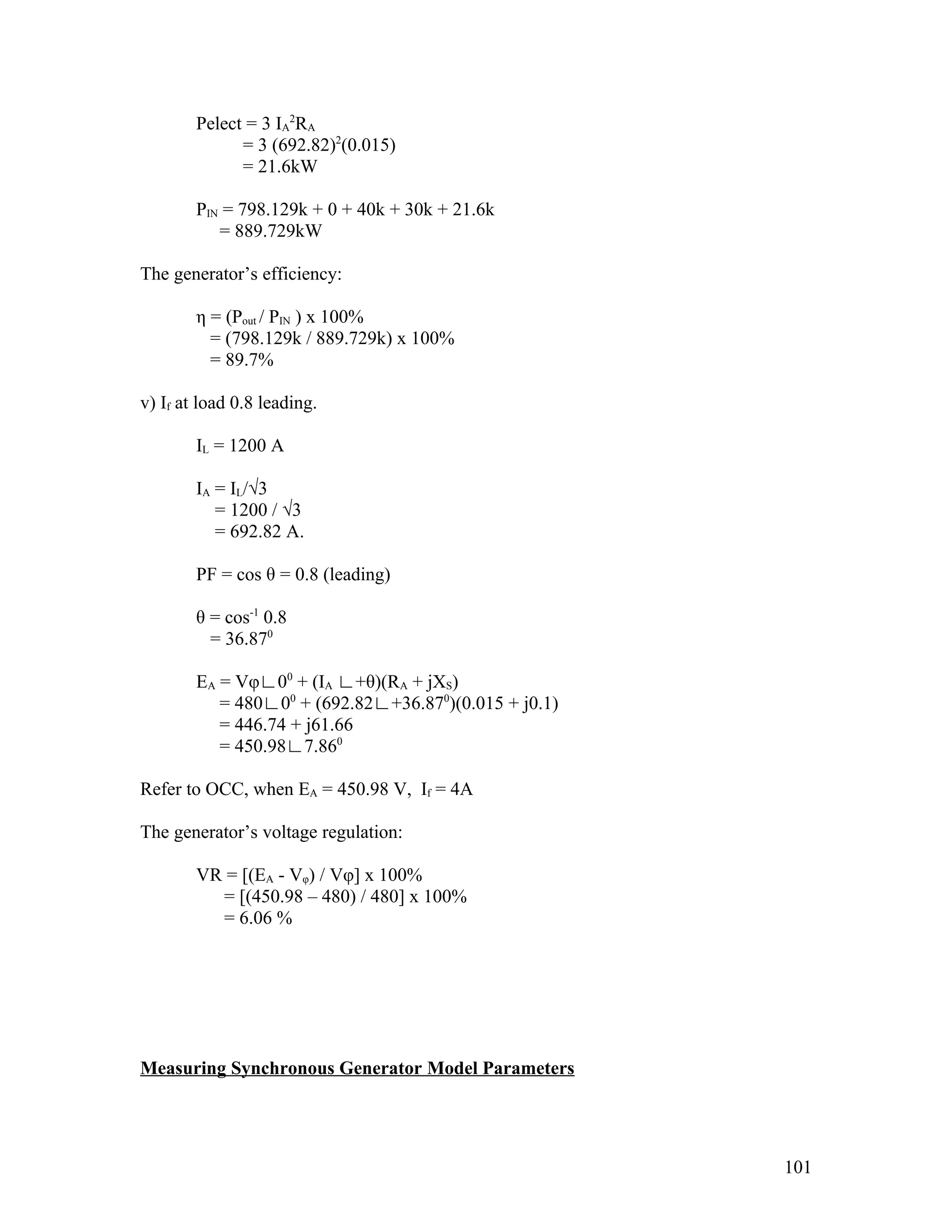 Pelect = 3 IA2RA
              = 3 (692.82)2(0.015)
              = 21.6kW

        PIN = 798.129k + 0 + 40k + 30k + 21.6k
           = 889.729kW

The generator’s efficiency:

        η = (Pout / PIN ) x 100%
          = (798.129k / 889.729k) x 100%
          = 89.7%

v) If at load 0.8 leading.

        IL = 1200 A

        IA = IL/√3
           = 1200 / √3
           = 692.82 A.

        PF = cos θ = 0.8 (leading)

        θ = cos-1 0.8
          = 36.870

        EA = Vφ∟00 + (IA ∟+θ)(RA + jXS)
           = 480∟00 + (692.82∟+36.870)(0.015 + j0.1)
           = 446.74 + j61.66
           = 450.98∟7.860

Refer to OCC, when EA = 450.98 V, If = 4A

The generator’s voltage regulation:

        VR = [(EA - Vφ) / Vφ] x 100%
          = [(450.98 – 480) / 480] x 100%
          = 6.06 %




Measuring Synchronous Generator Model Parameters




                                                       101
 