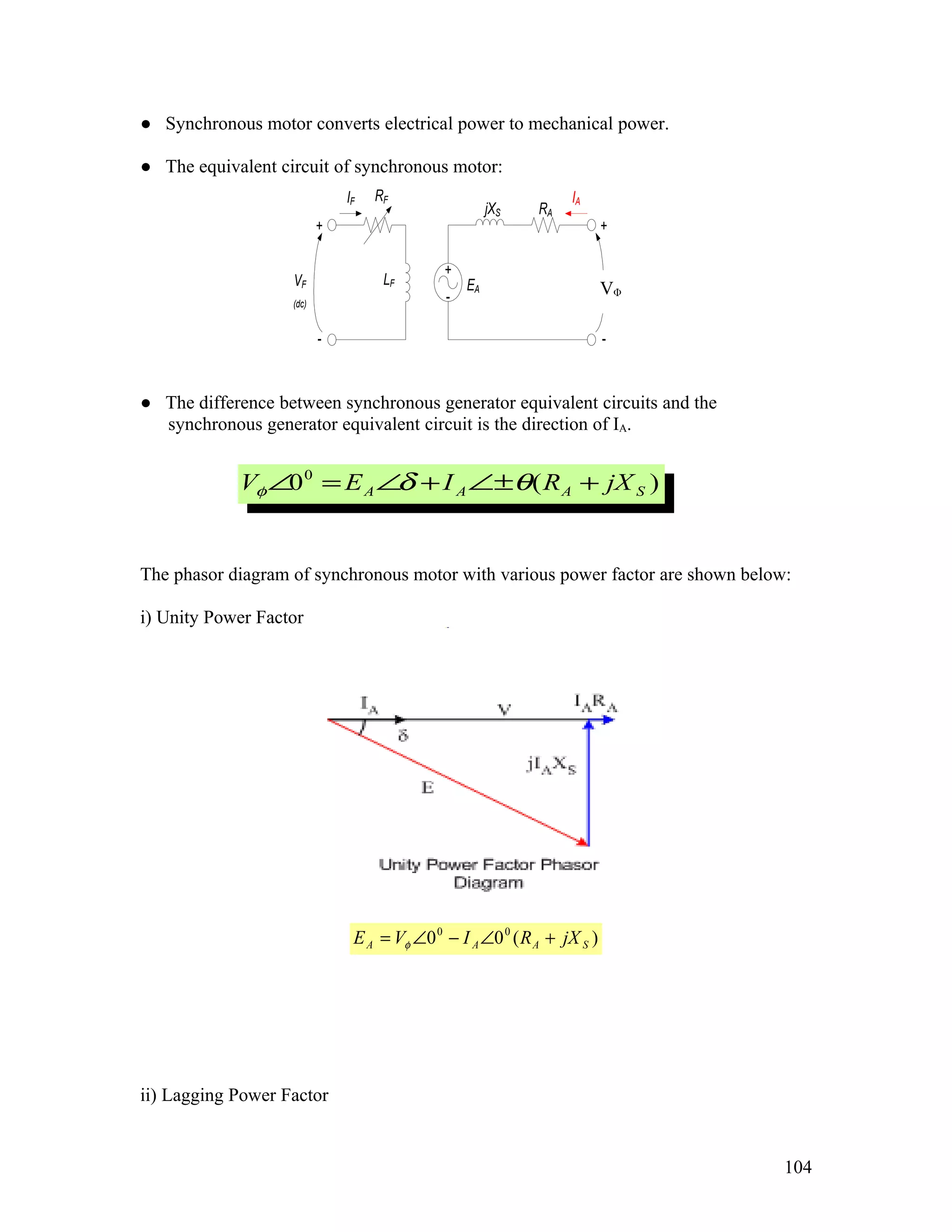 ● Synchronous motor converts electrical power to mechanical power.

● The equivalent circuit of synchronous motor:
                              IF   RF                            IA
                                                      jXS   RA
                          +                                              +

                                             +
                   VF               LF           EA                       V
                                             -                           VΦ
                   (dc)


                          -                                              -


● The difference between synchronous generator equivalent circuits and the
  synchronous generator equivalent circuit is the direction of IA.


            Vφ ∠0 0 = E A ∠ + I A ∠±θ ( R A + jX S )
                           δ


The phasor diagram of synchronous motor with various power factor are shown below:

i) Unity Power Factor




                               E A = Vφ ∠0 0 − I A ∠0 0 ( R A + jX S )




ii) Lagging Power Factor


                                                                                 104
 