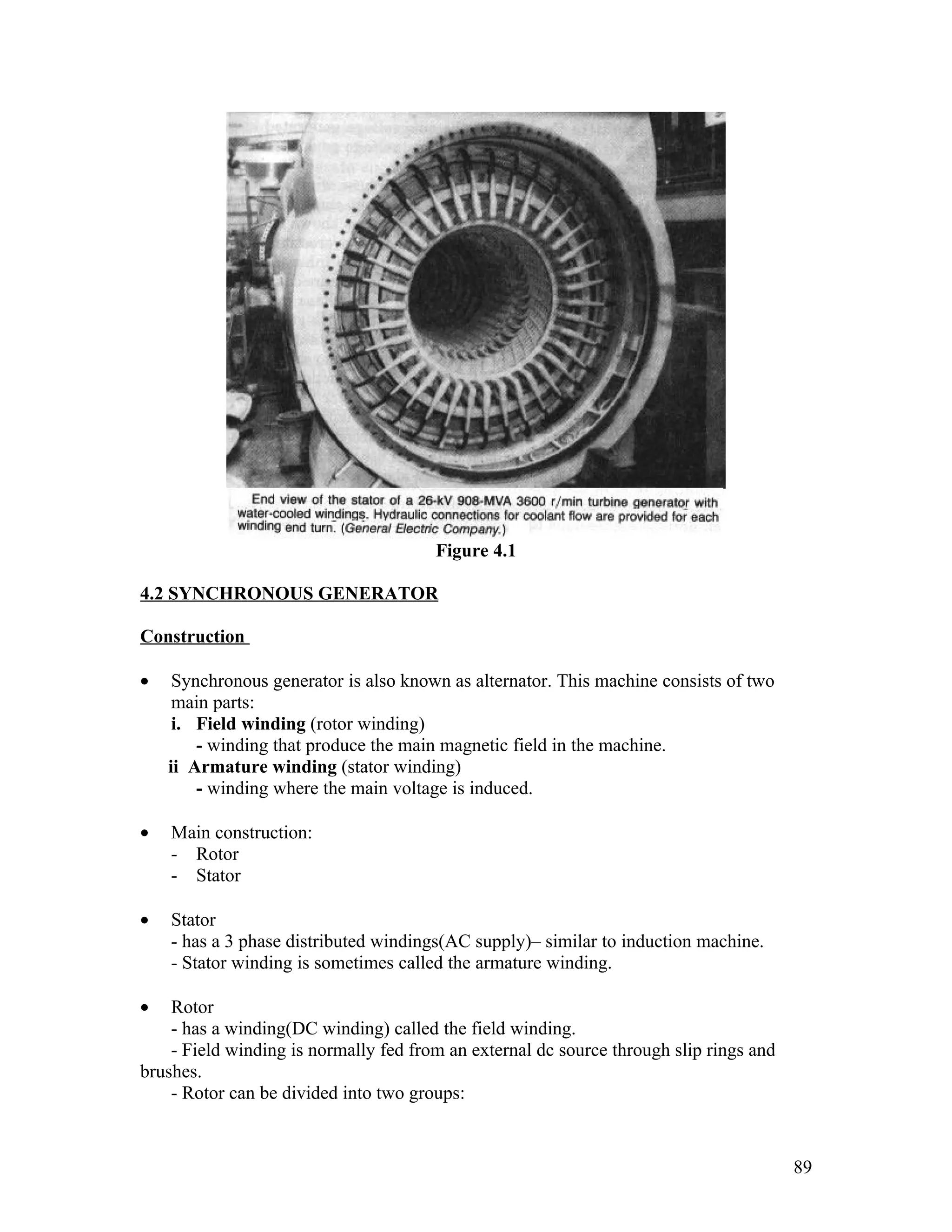 Figure 4.1

4.2 SYNCHRONOUS GENERATOR

Construction

•    Synchronous generator is also known as alternator. This machine consists of two
     main parts:
     i. Field winding (rotor winding)
        - winding that produce the main magnetic field in the machine.
    ii Armature winding (stator winding)
        - winding where the main voltage is induced.

•   Main construction:
    - Rotor
    - Stator

•   Stator
    - has a 3 phase distributed windings(AC supply)– similar to induction machine.
    - Stator winding is sometimes called the armature winding.

•   Rotor
    - has a winding(DC winding) called the field winding.
    - Field winding is normally fed from an external dc source through slip rings and
brushes.
    - Rotor can be divided into two groups:


                                                                                        89
 