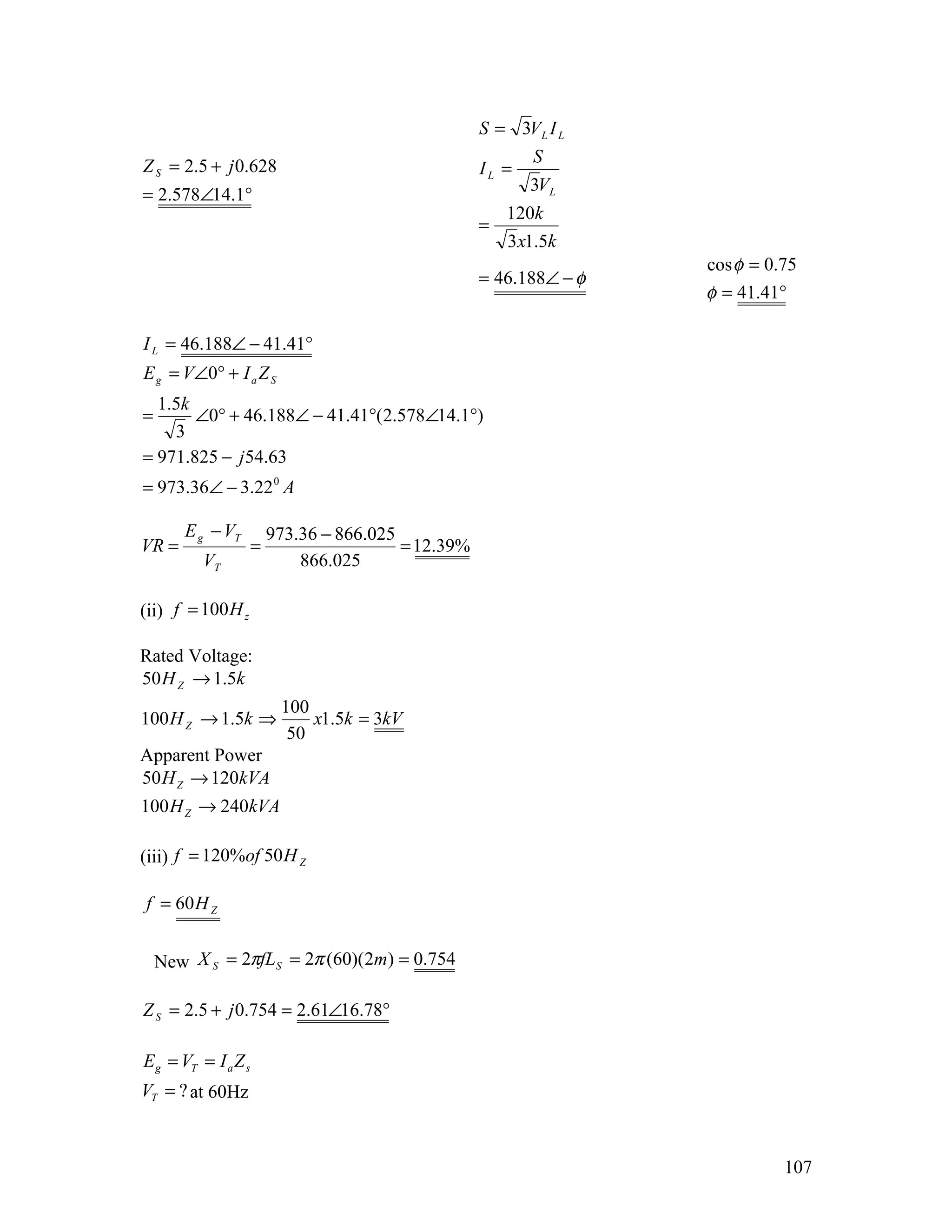S = 3V L I L
                                                            S
Z S = 2.5 + j 0.628                                  IL =
                                                            3VL
= 2.578∠14.1°
                                                         120k
                                                     =
                                                         3 x1.5k
                                                                     cos φ = 0.75
                                                     = 46.188∠ − φ
                                                                     φ = 41.41°

I L = 46.188∠ − 41.41°
E g = V∠0° + I a Z S
  1.5k
=      ∠0° + 46.188∠ − 41.41°(2.578∠14.1°)
    3
= 971.825 − j 54.63
= 973.36∠ − 3.22 0 A

       E g − VT          973.36 − 866.025
VR =                 =                    = 12.39%
          VT                 866.025

(ii) f = 100 H z

Rated Voltage:
50 H Z → 1.5k
                          100
100 H Z → 1.5k ⇒              x1.5k = 3kV
                           50
Apparent Power
50 H Z → 120kVA
100 H Z → 240kVA

(iii) f = 120%of 50 H Z

f = 60 H Z


    New X S = 2πfLS = 2π (60)(2m) = 0.754

Z S = 2.5 + j 0.754 = 2.61∠16.78°

E g = VT = I a Z s
VT = ? at 60Hz



                                                                               107
 