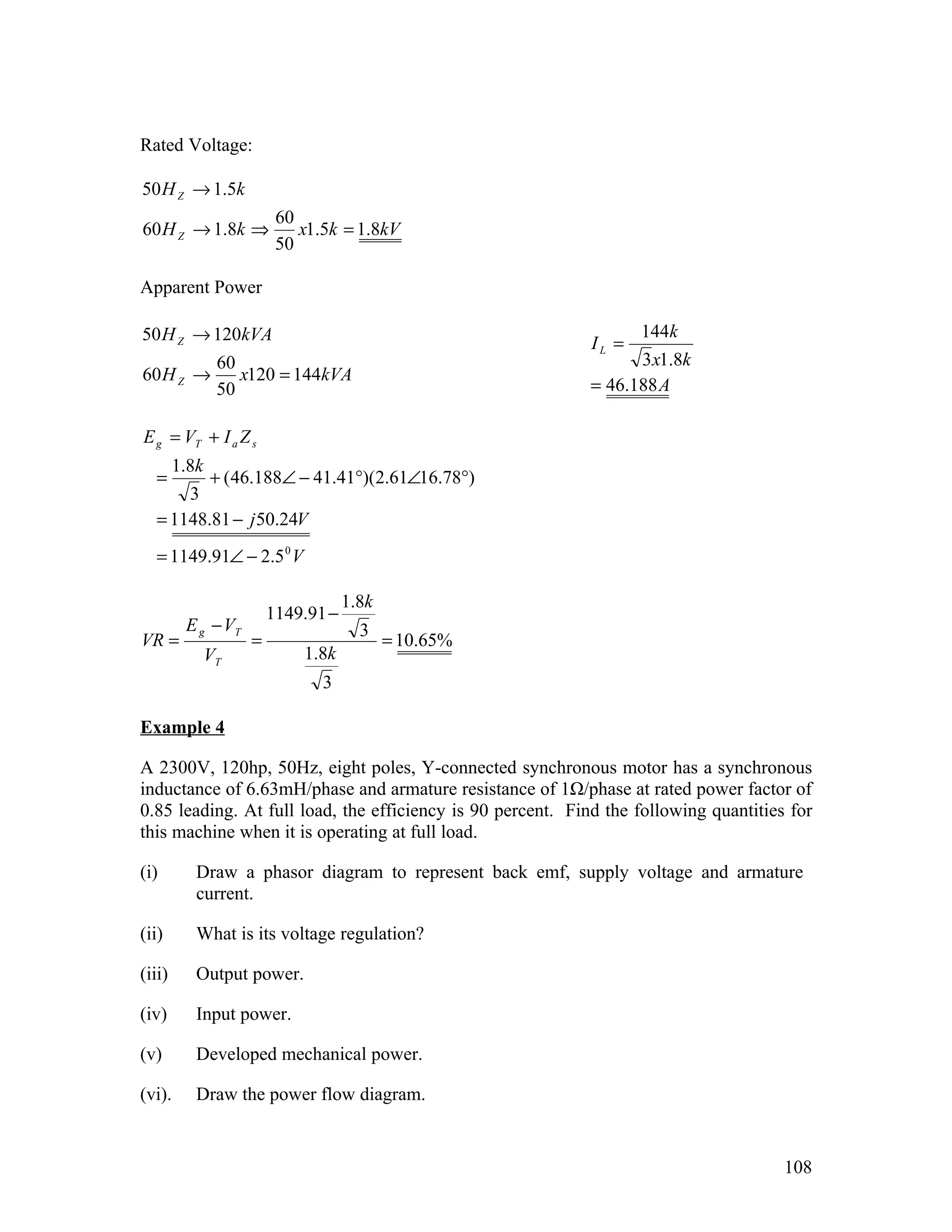 Rated Voltage:

50 H Z → 1.5k
                         60
60 H Z → 1.8k ⇒             x1.5k = 1.8kV
                         50

Apparent Power

50 H Z → 120kVA                                                     144k
                                                             IL =
                60                                                 3 x1.8k
60 H Z →           x120 = 144kVA
                50                                           = 46.188 A

E g = VT + I a Z s
        1.8k
  =      + ( 46.188∠ − 41.41°)(2.61∠16.78°)
      3
  = 1148.81 − j 50.24V
  = 1149.91∠ − 2.5 0 V

                                    1.8k
                        1149.91 −
         E g − VT                     3
VR =                =                      = 10.65%
               VT           1.8k
                               3

Example 4

A 2300V, 120hp, 50Hz, eight poles, Y-connected synchronous motor has a synchronous
inductance of 6.63mH/phase and armature resistance of 1Ω/phase at rated power factor of
0.85 leading. At full load, the efficiency is 90 percent. Find the following quantities for
this machine when it is operating at full load.

(i)        Draw a phasor diagram to represent back emf, supply voltage and armature
           current.

(ii)       What is its voltage regulation?

(iii)      Output power.

(iv)       Input power.

(v)        Developed mechanical power.

(vi).      Draw the power flow diagram.


                                                                                       108
 