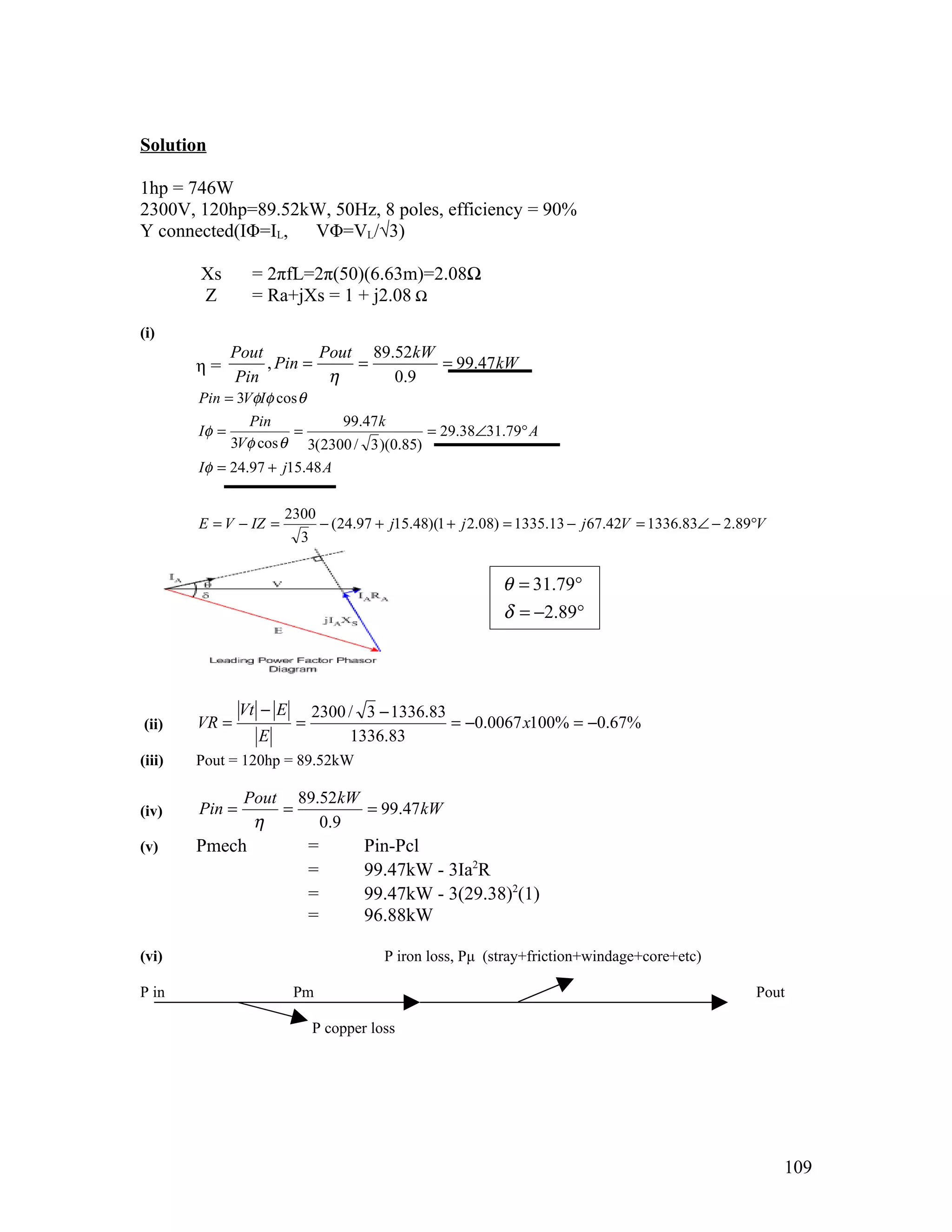 Solution

1hp = 746W
2300V, 120hp=89.52kW, 50Hz, 8 poles, efficiency = 90%
Y connected(IΦ=IL, VΦ=VL/√3)

        Xs       = 2πfL=2π(50)(6.63m)=2.08Ω
        Z        = Ra+jXs = 1 + j2.08 Ω
(i)
               Pout         Pout 89.52kW
        η=          , Pin =     =        = 99.47kW
               Pin           η      0.9
        Pin = 3VφIφ cos θ
                Pin           99.47 k
        Iφ =           =                  = 29.38∠31.79° A
             3Vφ cos θ 3(2300 / 3 )(0.85)
        Iφ = 24.97 + j15.48 A


                       2300
        E = V − IZ =             − (24.97 + j15.48)(1 + j 2.08) = 1335.13 − j 67.42V = 1336.83∠ − 2.89°V
                         3


                                                              θ = 31.79°
                                                              δ = −2.89°




                Vt − E       2300 / 3 − 1336.83
(ii)    VR =             =                      = −0.0067 x100% = −0.67%
                  E               1336.83
(iii)   Pout = 120hp = 89.52kW

                Pout 89.52kW
(iv)    Pin =       =        = 99.47kW
                 η      0 .9
(v)     Pmech                =          Pin-Pcl
                             =          99.47kW - 3Ia2R
                             =          99.47kW - 3(29.38)2(1)
                             =          96.88kW

(vi)                                       P iron loss, Pμ (stray+friction+windage+core+etc)

P in                     Pm                                                                           Pout

                             P copper loss




                                                                                                           109
 