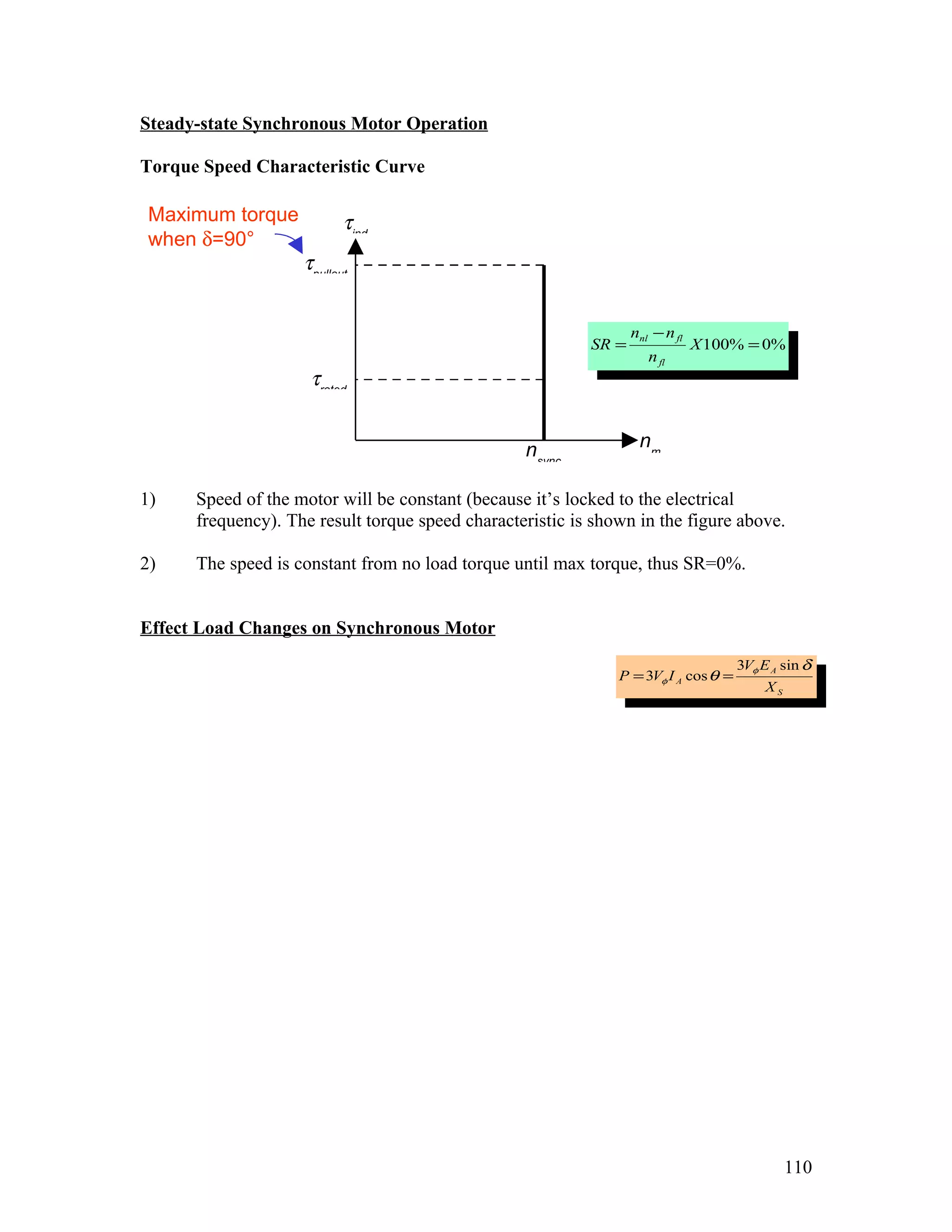 Steady-state Synchronous Motor Operation

Torque Speed Characteristic Curve

 Maximum torque            τind
 when δ=90°
                    τpullout


                                                                  nnl − n fl
                                                           SR =                X 100% = 0%
                                                                     n fl
                     τrated


                                                  nsync            nm

1)    Speed of the motor will be constant (because it’s locked to the electrical
      frequency). The result torque speed characteristic is shown in the figure above.

2)    The speed is constant from no load torque until max torque, thus SR=0%.


Effect Load Changes on Synchronous Motor
                                                                                     3Vφ E A sin δ
                                                               P = 3Vφ I A cos θ =
                                                                                          XS




                                                                                               110
 