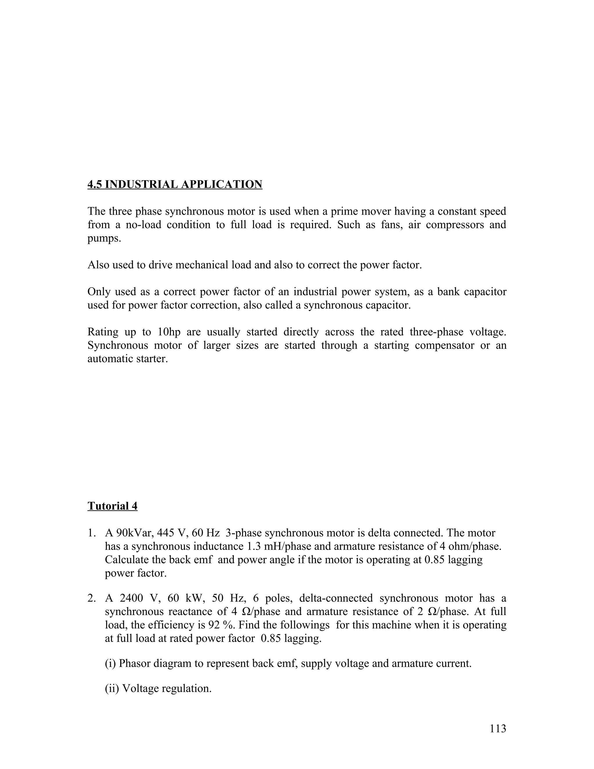 4.5 INDUSTRIAL APPLICATION

The three phase synchronous motor is used when a prime mover having a constant speed
from a no-load condition to full load is required. Such as fans, air compressors and
pumps.

Also used to drive mechanical load and also to correct the power factor.

Only used as a correct power factor of an industrial power system, as a bank capacitor
used for power factor correction, also called a synchronous capacitor.

Rating up to 10hp are usually started directly across the rated three-phase voltage.
Synchronous motor of larger sizes are started through a starting compensator or an
automatic starter.




Tutorial 4

1. A 90kVar, 445 V, 60 Hz 3-phase synchronous motor is delta connected. The motor
   has a synchronous inductance 1.3 mH/phase and armature resistance of 4 ohm/phase.
   Calculate the back emf and power angle if the motor is operating at 0.85 lagging
   power factor.

2. A 2400 V, 60 kW, 50 Hz, 6 poles, delta-connected synchronous motor has a
   synchronous reactance of 4 Ω/phase and armature resistance of 2 Ω/phase. At full
   load, the efficiency is 92 %. Find the followings for this machine when it is operating
   at full load at rated power factor 0.85 lagging.

   (i) Phasor diagram to represent back emf, supply voltage and armature current.

   (ii) Voltage regulation.


                                                                                      113
 
